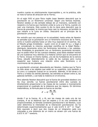 15
nuestro cuerpo es prácticamente imperceptible y, en la práctica, sólo
se nota la fuerza de atracción de la Tierra).
En el siglo XVII el gran físico inglés Isaac Newton descubrió que la
gravitación es un fenómeno universal. Según una famosa leyenda,
Newton estaba un día sentado debajo de un manzano, cavilando con
respecto a la fuerza que mantiene unida la Luna a la Tierra, cuando vio
caer una manzana. Este suceso le dio la clave para descubrir que la
fuerza de gravedad, la misma que hace caer la manzana, es también la
que retiene a la Luna en órbita. Descubrió así el principio de la
gravitación universal.
Por extraño que nos parezca en la actualidad, hasta antes de Newton
se pensaba que la gravitación era un fenómeno exclusivo de la Tierra,
como si nuestro planeta fuese un sitio muy especial en el cosmos. Así,
el filósofo griego Aristóteles —quien vivió en el siglo IV a.c. y llegó a
ser considerado la máxima autoridad científica en la Edad Media—
distinguía claramente entre los fenómenos terrestres y los celestes.
Para Aristóteles la gravitación era un fenómeno puramente terrestre,
que no podía influir en los cuerpos celestes, pues éstos estaban hechos
de una sustancia muy distinta a la materia común que se encuentra en
la Tierra. Incluso el mismo Galileo, uno de los fundadores de la ciencia
física, estudió detenidamente la caída de los cuerpos pero nunca
sospechó que hubiera una relación entre este fenómeno y el
movimiento de los planetas.
La gravitación universal, descubierta por Newton, implica que la Tierra
no sólo atrae a los objetos que están en su superficie, sino también a
la Luna y a cualquier cuerpo en su cercanía. Además, el Sol atrae a la
Tierra y a todos los demás planetas, las estrellas se atraen entre sí, las
galaxias también, y así toda la materia en el Universo.
Pero además Newton descubrió que la fuerza de gravedad obedece una
ley muy sencilla. La fuerza gravitacional entre dos cuerpos es
directamente proporcional a las masas de los cuerpos e inversamente
proporcional al cuadrado de la distancia que los separa. En términos
matemáticos, la fórmula para la fuerza se escribe:
donde F es la fuerza, M1 y M2 son las masas de cada uno de los
cuerpos, R es la distancia que los separa y G es una constante de
proporcionalidad, la llamada constante gravitacional o de Newton, cuyo
valor determina la intensidad de la interacción gravitacional. Se ha
determinado experimentalmente que G vale 6.672 X 10-11
m 3
/kgs2
.
Esto equivale a decir que dos masas de un kilogramo cada una
colocadas a una distancia de un metro se atraen con una fuerza de
6.672 X 10-11
newtons.
 