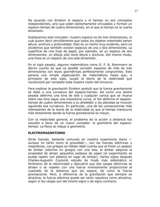 17
De acuerdo con Einstein el espacio y el tiempo no son conceptos
independientes, sino que están estrechamente vinculados y forman un
espacio-tiempo de cuatro dimensiones, en el que el tiempo es la cuarta
dimensión.
Expliquemos este concepto: nuestro espacio es de tres dimensiones, lo
cual quiere decir sencillamente que todos los objetos materiales tienen
altura, anchura y profundidad. Éste es un hecho muy evidente, pero no
olvidemos que también existen espacios de una o dos dimensiones. La
superficie de una hoja de papel, por ejemplo, es un espacio de dos
dimensiones; un dibujo sólo tiene altura y anchura. Del mismo modo,
una línea es un espacio de una sola dimensión.
En el siglo pasado, algunos matemáticos como G. F. B. Riemmann se
dieron cuenta de que es posible concebir espacios de más de tres
dimensiones con leyes geométricas perfectamente congruentes. Esto
parecía una simple especulación de matemáticos hasta que, a
principios de este siglo, surgió la teoría de la relatividad que
revolucionó por completo toda nuestra visión del Universo.
Para explicar la gravitación Einstein postuló que la fuerza gravitacional
se debe a una curvatura del espacio-tiempo. Así como una piedra
pesada deforma una lona de tela y cualquier canica que se mueva
sobre esa lona sigue una trayectoria curva, el Sol deforma el espacio-
tiempo de cuatro dimensiones a su alrededor y los planetas se mueven
siguiendo esa curvatura. En particular, una de las consecuencias más
interesantes de la teoría de la relatividad es que el tiempo transcurre
más lentamente donde la fuerza gravitacional es mayor.
Con la relatividad general, el problema de la acción a distancia fue
resuelto a favor de un nuevo concepto: la geometría del espacio-
tiempo. La física se redujo a geometría.
ELECTROMAGNETISMO
Otras fuerzas, bastante comunes en nuestra experiencia diaria —
aunque no tanto como la gravedad—, son las fuerzas eléctricas y
magnéticas. Los griegos se habían dado cuenta que al frotar un pedazo
de ámbar (electros en griego) con una tela, el ámbar adquiría la
propiedad de atraer pequeños pedazos de papel (el experimento se
puede repetir con plástico en lugar de ámbar). Varios siglos después
Charles-Augustin Coulomb estudio de modo más sistemático el
fenómeno de la electricidad y descubrió que dos cargas eléctricas se
atraen o se repelen con una fuerza inversamente proporcional al
cuadrado de la distancia que los separa, tal como la fuerza
gravitacional. Pero, a diferencia de la gravitación que siempre es
atractiva, la fuerza eléctrica puede ser tanto repulsiva como atractiva,
según si las cargas son del mismo signo o de signo contrario.
 
