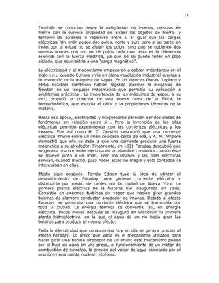 18
También se conocían desde la antigüedad los imanes, pedazos de
hierro con la curiosa propiedad de atraer los objetos de hierro, y
también de atraerse o repelerse entre sí al igual que las cargas
eléctricas. Un imán posee dos polos, norte y sur; pero si se parte un
imán por la mitad no se aíslan los polos, sino que se obtienen dos
nuevos imanes con un par de polos cada uno: ésta es la diferencia
esencial con la fuerza eléctrica, ya que no se puede tener un polo
aislado, que equivaldría a una "carga magnética".
La electricidad y el magnetismo empezaron a cobrar importancia en el
siglo XIX,. cuando Europa vivía en plena revolución industrial gracias a
la invención de la máquina de vapor. En las ciencias físicas, Laplace y
otros notables científicos habían logrado plasmar la mecánica de
Newton en un lenguaje matemático que permitía su aplicación a
problemas prácticos . La importancia de las máquinas de vapor, a su
vez, propició la creación de una nueva rama de la física, la
termodinámica, que estudia el calor y la propiedades térmicas de la
materia.
Hasta esa época, electricidad y magnetismo parecían ser dos clases de
fenómenos sin relación entre sí . Pero la invención de las pilas
eléctricas permitió experimentar con las corrientes eléctricas y los
imanes. Fue así como H. C. Oersted descubrió que una corriente
eléctrica influye sobre un imán colocado cerca de ella, y A. M. Ampère
demostró que ello se debe a que una corriente produce una fuerza
magnética a su alrededor. Finalmente, en 1831 Faraday descubrió que
se genera una corriente eléctrica en un alambre conductor cuando éste
se mueve junto a un imán. Pero los imanes y las pilas eléctricas
servían, cuando mucho, para hacer actos de magia y sólo contados se
interesaban en ellos.
Medio siglo después, Tomás Edison tuvo la idea de utilizar el
descubrimiento de Faraday para generar corriente eléctrica y
distribuirla por medio de cables por la ciudad de Nueva York. La
primera planta eléctrica de la historia fue inaugurada en 1881.
Consistía en enormes turbinas de vapor que hacían girar grandes
bobinas de alambre conductor alrededor de imanes. Debido al efecto
Faraday, se generaba una corriente eléctrica que se transmitía por
toda la ciudad. La energía térmica se convertía, así, en energía
eléctrica. Pocos meses después se inauguró en Wisconsin la primera
planta hidroeléctrica, en la que el agua de un río hacía girar las
bobinas para producir el mismo efecto.
Toda la electricidad que consumimos hoy en día se genera gracias al
efecto Faraday. Lo único que varía es el mecanismo utilizado para
hacer girar una bobina alrededor de un imán; este mecanismo puede
ser el flujo de agua en una presa, el funcionamiento de un motor de
combustión de petróleo, la presión del vapor de agua calentada por el
uranio en una planta nuclear, etcétera.
 