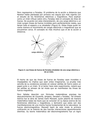 19
Pero regresemos a Faraday. El problema de la acción a distancia que
Newton había planteado por primera vez seguía aún más vigente con
el estudio de los fenómenos eléctricos y magnéticos. Para explicar
como un imán influye sobre otro, Faraday ideó el concepto de línea de
fuerza. De acuerdo con esta interpretación, de una carga eléctrica o un
imán surgen líneas de fuerza invisibles pero perfectamente reales, que
llenan todo el espacio a su alrededor (Figura 4). Estas líneas guían en
cierta manera el movimiento de cargas eléctricas o magnéticas que se
encuentran cerca. El concepto es más intuitivo que el de la acción a
distancia.
Figura 4. Las líneas de fuerza de Faraday alrededor de una carga eléctrica y
de un imán.
El hecho de que las líneas de fuerza de Faraday sean invisibles e
impalpables no implica que sean entes imaginarios. La prueba más
sencilla de su existencia consiste en colocar astillas de hierro sobre un
papel junto a un imán. Si el lector hace este experimento, notará que
las astillas se alinean de tal modo que se manifiestan las líneas de
fuerza magnética.
Pero faltaba describir con fórmulas matemáticas precisas los
descubrimientos de Coulomb, Ampère, Oersted y Faraday. Tal síntesis
teórica fue la obra de James Clerk Maxwell, quien plasmó de manera
matemática todas las leyes que se conocían en su época acerca de los
fenómenos eléctricos y magnéticos, y demostró que estos son dos
manifestaciones de una misma fuerza fundamental de la naturaleza: la
fuerza electromagnética. Maxwell logró de este modo la primera
unificación en la historia de dos fuerzas interacciones aparentemente
distintas. Su teoría matemática del electromagnetismo fue un logro
 