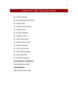 2
C O M I T É D E S E L E C C I Ó N
Dr. Antonio Alonso
Dr. Juan Ramón de la Fuente
Dr. Jorge Flores
Dr. Leopoldo García-Colín
Dr. Tomás Garza
Dr. Gonzalo Halffter
Dr. Guillermo Haro †
Dr. Jaime Martuscelli
Dr. Héctor Nava Jaimes
Dr. Manuel Peimbert
Dr. Juan José Rivaud
Dr. Emilio Rosenblueth †
Dr. José Sarukhán
Dr. Guillermo Soberón
Coordinadora Fundadora:
Física Alejandra Jaidar †
Coordinadora:
María del Carmen Farías
 