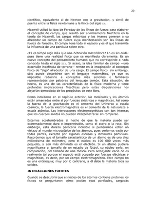 20
científico, equivalente al de Newton con la gravitación, y sirvió de
puente entre la física newtoniana y la física del siglo XX.
Maxwell utilizó la idea de Faraday de las líneas de fuerza para elaborar
el concepto de campo, que resultó ser enormemente fructífero en la
teoría de Maxwell, las cargas eléctricas y los imanes generan a su
alrededor un campo de fuerza cuya manifestación son las líneas de
fuerza de Faraday. El campo llena todo el espacio y es el que transmite
la influencia de una partícula sobre otra.
¿Es el campo algo más que una definición matemática? Lo es sin duda,
pues tiene una realidad física que se manifiesta claramente. Es un
nuevo concepto del pensamiento humano que no corresponde a nada
conocido hasta el siglo XIX. Si acaso, la idea familiar de campo —una
extensión indefinida de terreno— remite en la imaginación al concepto
físico de "algo" alrededor de una carga. El campo físico, sin embargo,
sólo puede describirse con el lenguaje matemático, ya que es
imposible reducirlo a conceptos más sencillos o familiares
representados por palabras del lenguaje común. Esta situación, de
hecho, es una de las características de la física moderna y tiene
profundas implicaciones filosóficas pero estas disquisiciones nos
alejarían demasiado de los propósitos de este libro.
Como indicamos en el capítulo anterior, las moléculas y los átomos
están amarrados entre sí por fuerzas eléctricas y magnéticas. Así como
la fuerza de la gravitación es el cemento del Universo a escala
cósmica, la fuerza electromagnética es el cemento de la naturaleza a
escala atómica. Las interacciones electromagnéticas son tan intensas
que los cuerpos sólidos no pueden interpenetrarse sin romperse.
Estamos acostumbrados al hecho de que la materia puede ser
extremadamente dura e impenetrable, como el acero o la roca. Sin
embargo, esta dureza parecería increíble si pudiéramos echar un
vistazo al mundo microscópico de los átomos, pues veríamos vacío por
todas partes, excepto por algunas escasas y diminutas partículas.
Recordemos que el tamaño característico de un átomo es de una diez
millonésima de milímetro, pero el núcleo es 100 000 veces más
pequeño, y aún más diminuto es el electrón. Si un átomo pudiera
magnificarse al tamaño de un estadio de fútbol, su núcleo sería, en
comparación, del tamaño de una mosca. Pero semejante vacío no es
realmente tal porque el espacio está ocupado por fuerzas eléctricas y
magnéticas, es decir, por un campo electromagnético. Este campo no
es una entelequia; muy por lo contrario, a él debe la materia toda su
solidez.
INTERACCIONES FUERTES
Cuando se descubrió que el núcleo de los átomos contiene protones los
físicos se preguntaron cómo podían esas partículas, cargadas
 