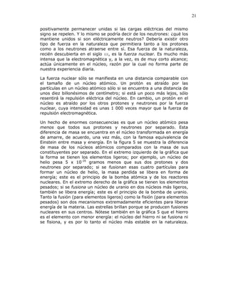 21
positivamente permanecer unidas si las cargas eléctricas del mismo
signo se repelen. Y lo mismo se podría decir de los neutrones: ¿qué los
mantiene unidos si son eléctricamente neutros? Debería existir otro
tipo de fuerza en la naturaleza que permitiera tanto a los protones
como a los neutrones atraerse entre sí. Esa fuerza de la naturaleza,
recién descubierta en el siglo XX, es la fuerza nuclear. Es mucho más
intensa que la electromagnética y, a la vez, es de muy corto alcance;
actúa únicamente en el núcleo, razón por la cual no forma parte de
nuestra experiencia diaria.
La fuerza nuclear sólo se manifiesta en una distancia comparable con
el tamaño de un núcleo atómico. Un protón es atraído por las
partículas en un núcleo atómico sólo si se encuentra a una distancia de
unos diez billonésimos de centímetro; si está un poco más lejos, sólo
resentirá la repulsión eléctrica del núcleo. En cambio, un protón en el
núcleo es atraído por los otros protones y neutrones por la fuerza
nuclear, cuya intensidad es unas 1 000 veces mayor que la fuerza de
repulsión electromagnética.
Un hecho de enormes consecuencias es que un núcleo atómico pesa
menos que todos sus protones y neutrones por separado. Esta
diferencia de masa se encuentra en el núcleo transformada en energía
de amarre, de acuerdo, una vez más, con la famosa equivalencia de
Einstein entre masa y energía. En la figura 5 se muestra la diferencia
de masa de los núcleos atómicos comparados con la masa de sus
constituyentes por separado. En el extremo izquierdo de la gráfica que
la forma se tienen los elementos ligeros; por ejemplo, un núcleo de
helio pesa 5 x 10-26
gramos menos que sus dos protones y dos
neutrones por separado; si se fusionan esas cuatro partículas para
formar un núcleo de helio, la masa perdida se libera en forma de
energía; este es el principio de la bomba atómica y de los reactores
nucleares. En el extremo derecho de la gráfica se tienen los elementos
pesados; si se fusiona un núcleo de uranio en dos núcleos más ligeros,
también se libera energía; este es el principio de la bomba de uranio.
Tanto la fusión (para elementos ligeros) como la fisión (para elementos
pesados) son dos mecanismos extremadamente eficientes para liberar
energía de la materia. Las estrellas brillan porque se producen fusiones
nucleares en sus centros. Nótese también en la gráfica 5 que el hierro
es el elemento con menor energía: el núcleo del hierro ni se fusiona ni
se fisiona, y es por lo tanto el núcleo más estable en la naturaleza.
 