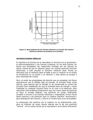22
Figura 5. Masa faltante de los núcleos atómicos en función del número
atómico (número de protones en el núcleo).
INTERACCIONES DÉBILES
El repertorio de fuerzas de la naturaleza no termina con la gravitación,
el electromagnetismo y las fuerzas nucleares. En los años treinta, los
físicos que estudiaban las radiaciones emitidas por los átomos se
dieron cuenta de que en algunos casos, los núcleos atómicos eliminan
electrones; a este proceso lo llamaron radiación beta. Pronto se
descubrió que la radiación beta se debe a que un neutrón en el núcleo
se transforma en un protón y un electrón, y este último se escapa a
gran velocidad del núcleo.
Pero, al medir las propiedades del electrón que se escapaba, los físicos
descubrieron que le faltaba algo de energía. Al principio hubo cierta
alarma, pues parecía que la energía no se conservaba en contra del
principio bien establecido de que la cantidad total de energía y masa
implicada en cualquier proceso físico no se crea ni se destruye. Para
solucionar este problema propusieron que una nueva clase de partícula
se lleva la energía faltante, una partícula sin carga, totalmente
invisible e inmune a las fuerzas eléctricas y magnéticas. Enrico Fermi
llamó neutrino a tal partícula (que en italiano significa "neutroncito")
para distinguirlo del neutrón, y ese es el nombre que se le ha quedado.
La interacción del neutrino con la materia no es enteramente nula,
pero es millones de veces menos intensa que la de una partícula
"normal ". Es la cuarta fuerza de la naturaleza y se le llama interacción
 