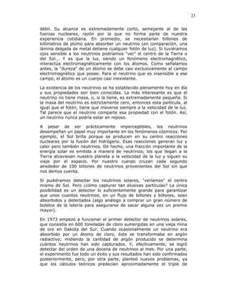 23
débil. Su alcance es extremadamente corto, semejante al de las
fuerzas nucleares, razón por la que no forma parte de nuestra
experiencia cotidiana. En promedio, se necesitarían billones de
kilómetros de plomo para absorber un neutrino (en comparación, una
lámina delgada de metal detiene cualquier fotón de luz). Si tuviéramos
ojos sensible a los neutrinos podríamos "ver" el centro de la Tierra o
del Sol... Y es que la luz, siendo un fenómeno electromagnético,
interactúa electromagnéticamente con los átomos. Como señalamos
antes, la "dureza" de un átomo se debe casi exclusivamente al campo
electromagnético que posee. Para el neutrino que es insensible a ese
campo, el átomo es un cuerpo casi inexistente.
La existencia de los neutrinos se ha establecido plenamente hoy en día
y sus propiedades son bien conocidas. La más interesante es que el
neutrino no tiene masa, o, si la tiene, es extremadamente pequeña. Si
la masa del neutrino es estrictamente cero, entonces esta partícula, al
igual que el fotón, tiene que moverse siempre a la velocidad de la luz.
Tal parece que el neutrino comparte esa propiedad con el fotón. Así,
un neutrino nunca podría estar en reposo.
A pesar de ser prácticamente imperceptibles, los neutrinos
desempeñan un papel muy importante en los fenómenos cósmicos. Por
ejemplo, el Sol brilla porque se producen en su centro reacciones
nucleares por la fusión del hidrógeno. Esas reacciones generan luz y
calor pero también neutrinos. De hecho, una fracción importante de la
energía solar es emitida a manera de neutrinos; los que llegan a la
Tierra atraviesan nuestro planeta a la velocidad de la luz y siguen su
viaje por el espacio. Por nuestro cuerpo cruzan cada segundo
alrededor de 100 billones de neutrinos provenientes del Sol sin que
nos demos cuenta.
Si pudiéramos detectar los neutrinos solares, "veríamos" el centro
mismo de Sol. Pero ¿cómo capturar tan elusivas partículas? La única
posibilidad es un detector lo suficientemente grande para garantizar
que unos cuantos neutrinos, en un flujo de billones y billones, sean
absorbidos y detectados (algo análogo a comprar un gran número de
boletos de la lotería para asegurarse de sacar alguna vez un premio
mayor).
En 1973 empezó a funcionar el primer detector de neutrinos solares,
que consistía en 600 toneladas de cloro sumergidas en una vieja mina
de oro en Dakota del Sur. Cuando ocasionalmente un neutrino era
absorbido por un átomo de cloro, éste se transformaba en argón
radiactivo; midiendo la cantidad de argón producido se determina
cuántos neutrinos han sido capturados. Y, efectivamente, se logró
detectar del orden de una docena de neutrinos al mes. Por una parte,
el experimento fue todo un éxito y sus resultados han sido confirmados
posteriormente, pero, por otra parte, planteó nuevos problemas, ya
que los cálculos teóricos predecían aproximadamente el triple de
 