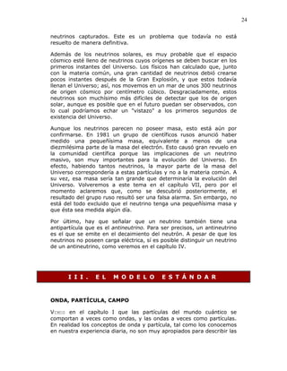 24
neutrinos capturados. Este es un problema que todavía no está
resuelto de manera definitiva.
Además de los neutrinos solares, es muy probable que el espacio
cósmico esté lleno de neutrinos cuyos orígenes se deben buscar en los
primeros instantes del Universo. Los físicos han calculado que, junto
con la materia común, una gran cantidad de neutrinos debió crearse
pocos instantes después de la Gran Explosión, y que estos todavía
llenan el Universo; así, nos movemos en un mar de unos 300 neutrinos
de origen cósmico por centímetro cúbico. Desgraciadamente, estos
neutrinos son muchísimo más difíciles de detectar que los de origen
solar, aunque es posible que en el futuro puedan ser observados, con
lo cual podríamos echar un "vistazo" a los primeros segundos de
existencia del Universo.
Aunque los neutrinos parecen no poseer masa, esto está aún por
confirmarse. En 1981 un grupo de científicos rusos anunció haber
medido una pequeñísima masa, equivalente a menos de una
diezmilésima parte de la masa del electrón. Esto causó gran revuelo en
la comunidad científica porque las implicaciones de un neutrino
masivo, son muy importantes para la evolución del Universo. En
efecto, habiendo tantos neutrinos, la mayor parte de la masa del
Universo correspondería a estas partículas y no a la materia común. A
su vez, esa masa sería tan grande que determinaría la evolución del
Universo. Volveremos a este tema en el capítulo VII, pero por el
momento aclaremos que, como se descubrió posteriormente, el
resultado del grupo ruso resultó ser una falsa alarma. Sin embargo, no
está del todo excluido que el neutrino tenga una pequeñísima masa y
que ésta sea medida algún día.
Por último, hay que señalar que un neutrino también tiene una
antipartícula que es el antineutrino. Para ser precisos, un antineutrino
es el que se emite en el decaimiento del neutrón. A pesar de que los
neutrinos no poseen carga eléctrica, sí es posible distinguir un neutrino
de un antineutrino, como veremos en el capítulo IV.
I I I . E L M O D E L O E S T Á N D A R
ONDA, PARTÍCULA, CAMPO
VIMOS en el capítulo I que las partículas del mundo cuántico se
comportan a veces como ondas, y las ondas a veces como partículas.
En realidad los conceptos de onda y partícula, tal como los conocemos
en nuestra experiencia diaria, no son muy apropiados para describir las
 
