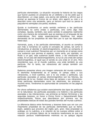 25
partículas elementales. La situación recuerda la historia de los ciegos
que fueron puestos en presencia de un elefante y se les pidió que lo
describieran; un ciego palpó, una pierna del elefante y afirmó que el
animal se asemeja al tronco de un árbol, otro agarró su cola y lo
describió como una serpiente, para un tercero que tocó su panza el
paquidermo semejaba una pared, etcétera.
Quizás si tuviéramos un sexto sentido veríamos a las partículas
elementales no como ondas o partículas, sino como algo más
complejo. Quizás, también, ese sexto sentido lo poseamos realmente
como una manera de compresión que se expresa en el lenguaje de las
matemáticas. Pero estas especulaciones filosóficas nos alejan
demasiado de los propósitos de este libro por lo que las dejaremos
hasta aquí.
Volviendo, pues, a las partículas elementales, el asunto se complica
aún más si tomamos en cuenta el concepto de campo, tal como lo
introdujimos al abordar el electromagnetismo. ¿Cómo se comporta el
campo a nivel cuántico? Pensemos por un momento en el campo como
una sustancia que permea el espacio, como sería, por ejemplo, un
fluido o un gas; esta sustancia puede vibrar, y las vibraciones son
ondas. En el caso del electromagnetismo, la luz es una onda del campo
electromagnético, al igual que el sonido es una onda en el aire. Pero
recordemos que, en el mundo cuántico, una onda también es una
partícula. Por lo tanto, las vibraciones del campo también son
partículas.
Podemos presentar ahora una imagen coherente del mundo cuántico.
El elemento fundamental es el campo. El campo vibra y sus
vibraciones, a nivel cuántico, son a la vez ondas y partículas. Las
partículas asociadas al campo electromagnético son los fotones, las
partículas de la luz. Existen otros tipos de campos y sus vibraciones:
otras partículas elementales como los electrones, los protones y
muchos otros. Tendremos la oportunidad de conocerlos en las páginas
siguientes.
Por ahora señalemos que existen esencialmente dos tipos de partículas
en la naturaleza: las partículas asociadas a la materia y las partículas
asociadas a las interacciones. Las primeras se llaman fermiones y las
segundas bosones, en honor a Enrico Fermi y Satyendranath Bose
respectivamente, físicos que describieron por primera vez las
propiedades básicas de estas dos grandes familias del mundo cuántico.
La diferencia básica entre fermiones y bosones tiene que ver con una
importante propiedad de las partículas elementales que se llama.
espín, palabra que proviene del inglés spin, girar. Esta propiedad es
análoga, en lo cuántico, a la rotación de los cuerpos sólidos sobre sí
mismos. Un principio básico de la mecánica newtoniana es que esa
rotación perdura indefinidamente mientras no se aplique alguna
 