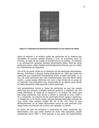 27
Figura 6. Trayectoria de partículas elementales en una cámara de niebla.
Salvo el electrón y el protón, todas las partículas de la materia son
inestables. El neutrón aislado alcanza a vivir, en promedio, unos 15
minutos, al cabo de los cuales se transforma en un protón, un electrón
y un antineutrino (proceso llamado decaimiento beta). Pero las otras
partículas tienen vidas medias extremadamente breves, que se miden
en millonésimas de segundos.
Con el fin de poner orden en el zoológico de las partículas elementales,
Murray, Gell-Mann y George Zweig propusieron en 1965 que todas las
partículas que interactúan fuertemente entre sí están formadas, a su
vez, de unas partículas aún más fundamentales, que Gell-Mann llamó
cuarks , cuyas cargas eléctricas son ¡uno o dos tercios de la carga de
un electrón! Una propuesta muy aventurada en su época, pues jamás
se había detectado nada parecido a tales partículas.
Una característica común a todas las partículas es que sus cargas
eléctricas son siempre múltiplos enteros (positivo o negativo) de una
carga elemental: la carga de un electrón o un protón. Ya vimos que
esa carga elemental, que vamos a llamar e, equivale a unos 1.602 x
10-19 coulombs. La mayoría de las partículas tienen carga e (positivo),
-e (negativo), o no tienen carga, aunque algunas partículas exóticas de
muy corta vida poseen cargas de 2e o de -2e. Pero lo que
definitivamente no se había descubierto nunca es una partícula cuya
carga fuese una fracción de e como, por ejemplo, un tercio.
El hecho de que los protones y neutrones no sean partículas tan
elementales, sino que estén hechos de otras más pequeñas, quedó
establecido entre 1967 y 1973 gracias a una serie de experimentos
 