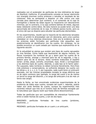 28
realizados con el acelerador de partículas de tres kilómetros de largo
de Stanford, California. El procedimiento consiste en lanzar electrones
con energías enormes contra protones y estudiar el resultado de las
colisiones. Esto es semejante a disparar un rifle contra una caja
cerrada para determinar qué contiene; si el contenido de la caja es
homogéneo y blando las balas siguen su trayectoria con desviaciones
mínimas; por lo contrario, si la caja contiene balines de metal, algunas
balas rebotarán contra éstos. De esta manera se puede tener una idea
aproximada del contenido de la caja. El método parece burdo, pero es
el único del que se dispone para estudiar las partículas elementales.
En los experimentos, resultó que la mayoría de los electrones lanzados
contra un protón lo atravesaban casi sin desviarse, pero unos cuantos
rebotaban en muy distintas direcciones. Esto era la evidencia de que
los protones están formados por partículas más pequeñas, que
posteriormente se identificaron con los cuarks. Sin embargo, no es
posible encontrar un cuark aislado por razones que explicaremos en la
siguiente sección.
En la actualidad se piensa que existen seis tipos de cuarks agrupados
en tres familias. Como había que bautizarlos de alguna manera, los
físicos inventaron los nombres de up y down para los cuarks de la
primera familia, strange y charmed para los de la segunda, y top y
bottom para los de la tercera. Estos nombres traducidos al español
serían: arriba, abajo, extraño, encantado, tope, fondo y corresponden
a los distintos tipos de cuarks. Además, a cada tipo se le llamó sabor.
Por supuesto, tales nombres no deben tomarse literalmente. Para fines
más prácticos y conservadores, es suficiente designar los cuarks con
las letras u, d, s, c, t, b. Y, por supuesto, cada cuark tiene un anticuark
asociado, con las mismas propiedades excepto la carga eléctrica que
es de signo contrario (por ejemplo, la carga del cuark d es de menos
un tercio la carga del electrón, y la carga del anticuark d es de más un
tercio esa carga).
Hasta la fecha, se han encontrado evidencias experimentales de la
existencia de todos esos cuarks, excepto del cuark t. Además, podría
haber aún otras familias de cuarks, aunque los experimentos más
recientes indican que tres es el número tope de familias escogido por
la naturaleza (por alguna razón que hasta ahora desconocemos).
Todas las partículas que son susceptibles de interactuar fuertemente
entre sí están hechas de cuarks, y son de dos tipos:
BARIONES: partículas formadas de tres cuarks (protones,
neutrones...)
MESONES: partículas formadas de un cuark y un anticuark.
 