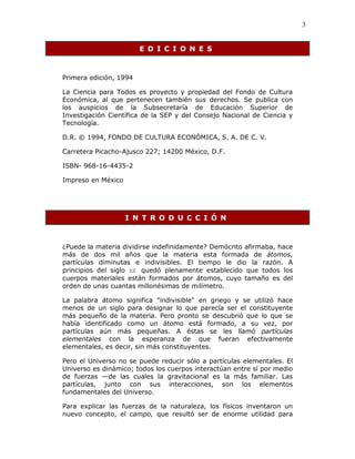 3
E D I C I O N E S
Primera edición, 1994
La Ciencia para Todos es proyecto y propiedad del Fondo de Cultura
Económica, al que pertenecen también sus derechos. Se publica con
los auspicios de la Subsecretaría de Educación Superior de
Investigación Científica de la SEP y del Consejo Nacional de Ciencia y
Tecnología.
D.R. © 1994, FONDO DE CULTURA ECONÓMICA, S. A. DE C. V.
Carretera Picacho-Ajusco 227; 14200 México, D.F.
ISBN- 968-16-4435-2
Impreso en México
I N T R O D U C C I Ó N
¿Puede la materia dividirse indefinidamente? Demócrito afirmaba, hace
más de dos mil años que la materia esta formada de átomos,
partículas diminutas e indivisibles. El tiempo le dio la razón. A
principios del siglo XX quedó plenamente establecido que todos los
cuerpos materiales están formados por átomos, cuyo tamaño es del
orden de unas cuantas millonésimas de milímetro.
La palabra átomo significa "indivisible" en griego y se utilizó hace
menos de un siglo para designar lo que parecía ser el constituyente
más pequeño de la materia. Pero pronto se descubrió que lo que se
había identificado como un átomo está formado, a su vez, por
partículas aún más pequeñas. A éstas se les llamó partículas
elementales con la esperanza de que fueran efectivamente
elementales, es decir, sin más constituyentes.
Pero el Universo no se puede reducir sólo a partículas elementales. El
Universo es dinámico; todos los cuerpos interactúan entre sí por medio
de fuerzas —de las cuales la gravitacional es la más familiar. Las
partículas, junto con sus interacciones, son los elementos
fundamentales del Universo.
Para explicar las fuerzas de la naturaleza, los físicos inventaron un
nuevo concepto, el campo, que resultó ser de enorme utilidad para
 
