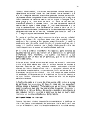 30
Como ya mencionamos, se conocen tres grandes familias de cuarks, y
cada familia posee dos cuarks. Por una simetría con la naturaleza que
aún no se explica, también existen tres grandes familias de leptones.
La primera familia comprende al bien conocido electrón; en la segunda
familia tenemos la partícula llamada muon —que se designa con la
letra griega —, cuya masa es unas 207 veces la del electrón;
finalmente tenemos la tercera familia, con una pesadísima partícula
llamada tauón —por la letra griega τ — , cuya masa equivale a la de
unos 3 500 electrones, ¡más pesada que un protón a pesar de ser un
leptón! Un muon tarda en promedio unas dos millonésimas de segundo
para transformarse en un electrón, mientras que un tauón tarda 3 X
10 -13
segundos para trasformarse en un muon.
En cuanto al neutrino, este es el momento de aclarar que, en realidad,
existen tres clases de neutrinos, cada uno esta asociado con los
electrones, los muones y los tauones respectivamente; el neutrino
electrónico sólo interactúa con el electrón, el neutrino muónico con el
muon y el neutrino tauónico con el tauón. Cada uno de estos tres
neutrinos pertenece a una de las tres familias de leptones.
En la Tabla 1 también presentamos los leptones, para beneficio de
aquellos lectores que ya se perdieron en el zoológico de las partículas
elementales. Pero, finalmente, seis cuarks, seis leptones y sus
antipartículas dan un total de 24 partículas, que no es un número
demasiado grande.
El lector atento habrá notado que el mundo tal como lo conocemos
podría muy bien existir con sólo la primera familia de cuarks y
leptones; despues de todo, nuestro mundo, incluyendo nosotros
mismos está hecho de electrones, cuarks u y cuarks d. Además, el Sol
y las demás estrellas brillan por procesos de fusión nuclear en los que
intervienen neutrinos electrónicos. ¿Para qué sirven las otras familias
de partículas? ¿Sólo para complicar la vida de los físicos? La existencia
de tres familias fundamentales de fermiones aún no se explica
satisfactoriamente.
Y, finalmente, cabe la pregunta de si los cuarks están hechos a su vez
de partículas más pequeñas. ¿Y ésas de otras aún más pequeñas?
¿Dónde acaba la Sucesión? Afortunadamente ya se tienen evidencias
experimentales de que sólo hay tres familias de cuarks y leptones, y,
por lo tanto, el número de tipos de cuarks no excede de seis. Gracias a
este reducido número, tenemos la esperanza de que los cuarks sean
realmente los constituyentes básicos de la materia.
INTERACCIONES DE "COLOR"
Cuando Gell-Mann y Zweig propusieron por primera vez la teoría de los
cuarks los físicos experimentales se pusieron a buscar estas partículas
con sus aceleradores, pero nunca pudieron encontrar un cuark aislado.
 