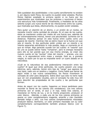 31
Sólo quedaban dos posibilidades: o los cuarks sencillamente no existen
o, por alguna razón física, los cuarks no pueden estar aislados. Muchos
físicos habrían aceptado la primera opción si no fuera por los
experimentos que mostraban que los protones y neutrones sí tienen
una estructura más fundamental. Finalmente, a mediados de los años
setenta surgió una nueva teoría de las interacciones entre los cuarks,
que implicaba que éstas, efectivamente, no pueden existir aisladas.
Para quitar un electrón de un átomo, o un protón de un núcleo, se
necesita invertir cierta cantidad de energía. En el caso de los cuarks,
éstos se mantienen unidos por medio de una fuerza que, además de
ser extremadamente intensa, tienen una peculiaridad: aumenta con la
distancia. Podemos pensar en esta fuerza entre cuarks como una
especie de resorte: mientras más se estira mayor es la fuerza con que
jala el resorte. Si dos partículas están unidas por un resorte y se
intenta separarlas estirándolo lo más posible, llega un momento en el
que se rompe. Algo parecido sucede con los cuarks: el "resorte" que
los une se puede estirar hasta "romperse", pero la energía necesaria
para ello es tan grande que con esa misma energía, se crean dos
nuevos cuarks en las "puntas" rotas del resorte — gracias, una vez
más, a la equivalencia entre masa y energía. Esta es, a grandes
rasgos, la razón por la que es imposible tener un cuark aislado en la
naturaleza.
¿Cuál es la naturaleza de esa poderosísima interacción entre los
cuarks? Al igual que otras partículas, los cuarks poseen una carga
eléctrica, pero, además, tienen otro tipo de "carga" que aparece en
tres tipos, cada uno en positivo y negativo. Como había que llamar de
algún modo a esa nueva característica, los físicos inventaron el
concepto de color para designarla. Sobra decir que esto no tiene nada
que ver con propiedades visuales, pero el concepto ha sido muy útil
para describir las propiedades de los cuarks y las partículas que
forman.
Antes de seguir con los cuarks, hagamos un breve paréntesis para
recordar la teoría de los colores (los verdaderos). Los tres colores
primarios son el verde, el azul y el rojo. Estos tres colores, al
mezclarse en forma de luz, y en la misma proporción, producen el
color blanco. Además, a cada uno de los tres colores primarios se
asocia un color complementario magenta, amarillo y cian (también
llamado índigo o añil). Los tres colores complementarios mezclados
producen blanco. Asimismo, un color primario mezclado con su color
complementario correspondiente también produce blanco (ver la
Figura 7).
 