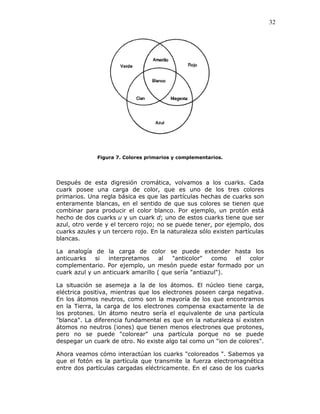 32
Figura 7. Colores primarios y complementarios.
Después de esta digresión cromática, volvamos a los cuarks. Cada
cuark posee una carga de color, que es uno de los tres colores
primarios. Una regla básica es que las partículas hechas de cuarks son
enteramente blancas, en el sentido de que sus colores se tienen que
combinar para producir el color blanco. Por ejemplo, un protón está
hecho de dos cuarks u y un cuark d; uno de estos cuarks tiene que ser
azul, otro verde y el tercero rojo; no se puede tener, por ejemplo, dos
cuarks azules y un tercero rojo. En la naturaleza sólo existen partículas
blancas.
La analogía de la carga de color se puede extender hasta los
anticuarks si interpretamos al "anticolor" como el color
complementario. Por ejemplo, un mesón puede estar formado por un
cuark azul y un anticuark amarillo ( que sería "antiazul").
La situación se asemeja a la de los átomos. El núcleo tiene carga,
eléctrica positiva, mientras que los electrones poseen carga negativa.
En los átomos neutros, como son la mayoría de los que encontramos
en la Tierra, la carga de los electrones compensa exactamente la de
los protones. Un átomo neutro sería el equivalente de una partícula
"blanca". La diferencia fundamental es que en la naturaleza sí existen
átomos no neutros (iones) que tienen menos electrones que protones,
pero no se puede "colorear" una partícula porque no se puede
despegar un cuark de otro. No existe algo tal como un "ion de colores".
Ahora veamos cómo interactúan los cuarks "coloreados ". Sabemos ya
que el fotón es la partícula que transmite la fuerza electromagnética
entre dos partículas cargadas eléctricamente. En el caso de los cuarks
 