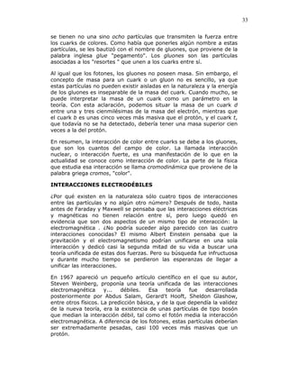 33
se tienen no una sino ocho partículas que transmiten la fuerza entre
los cuarks de colores. Como había que ponerles algún nombre a estas
partículas, se les bautizó con el nombre de gluones, que proviene de la
palabra inglesa glue "pegamento". Los gluones son las partículas
asociadas a los "resortes " que unen a los cuarks entre sí.
Al igual que los fotones, los gluones no poseen masa. Sin embargo, el
concepto de masa para un cuark o un gluon no es sencillo, ya que
estas partículas no pueden existir aisladas en la naturaleza y la energía
de los gluones es inseparable de la masa del cuark. Cuando mucho, se
puede interpretar la masa de un cuark como un parámetro en la
teoría. Con esta aclaración, podemos situar la masa de un cuark d
entre una y tres cienmilésimas de la masa del electrón, mientras que
el cuark b es unas cinco veces más masiva que el protón, y el cuark t,
que todavía no se ha detectado, debería tener una masa superior cien
veces a la del protón.
En resumen, la interacción de color entre cuarks se debe a los gluones,
que son los cuantos del campo de color. La llamada interacción
nuclear, o interacción fuerte, es una manifestación de lo que en la
actualidad se conoce como interacción de color. La parte de la física
que estudia esa interacción se llama cromodinámica que proviene de la
palabra griega cromos, "color".
INTERACCIONES ELECTRODÉBILES
¿Por qué existen en la naturaleza sólo cuatro tipos de interacciones
entre las partículas y no algún otro número? Después de todo, hasta
antes de Faraday y Maxwell se pensaba que las interacciones eléctricas
y magnéticas no tienen relación entre sí, pero luego quedó en
evidencia que son dos aspectos de un mismo tipo de interacción: la
electromagnética . ¿No podría suceder algo parecido con las cuatro
interacciones conocidas? El mismo Albert Einstein pensaba que la
gravitación y el electromagnetismo podrían unificarse en una sola
interacción y dedicó casi la segunda mitad de su vida a buscar una
teoría unificada de estas dos fuerzas. Pero su búsqueda fue infructuosa
y durante mucho tiempo se perdieron las esperanzas de llegar a
unificar las interacciones.
En 1967 apareció un pequeño artículo científico en el que su autor,
Steven Weinberg, proponía una teoría unificada de las interacciones
electromagnética y... débiles. Esa teoría fue desarrollada
posteriormente por Abdus Salam, Gerard't Hooft, Sheldon Glashow,
entre otros físicos. La predicción básica, y de la que dependía la validez
de la nueva teoría, era la existencia de unas partículas de tipo bosón
que median la interacción débil, tal como el fotón media la interacción
electromagnética. A diferencia de los fotones, estas partículas deberían
ser extremadamente pesadas, casi 100 veces más masivas que un
protón.
 