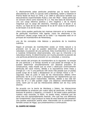 34
Y, efectivamente estas partículas predichas por la teoría fueron
descubiertas en 1976, lo cual les valió a Weinberg, Salam y Glashow el
Premio Nobel de física en 1979, y en 1984 lo obtuvieron también sus
descubridores experimentales Rubia y Van der Meer . Estas partículas
se conocen ahora como bosones W y Z. Hay dos tipos de bosones W,
uno con carga eléctrica positiva y otro negativa ( de la misma
magnitud que la carga del electrón), mientras que el bosón Z es
neutro. La masa de los dos bosones W es de 87 veces la del protón y
la del bosón Z es de 95 veces.
¿Pero cómo pueden partículas tan masivas intervenir en la interacción
de partículas muchísimo más ligeras, como los electrones o los
neutrinos? ¿Acaso surge masa de la nada ? La respuesta está en el
principio de incertidumbre de Heisenberg,
uno de los conceptos más básicos y peculiares de la mecánica
cuántica.
Según el principio de incertidumbre existe un límite natural a la
precisión con la que se pueden determinar simultáneamente la
velocidad y la posición de una partícula. Esta incertidumbre no se debe
a nuestras limitaciones observacionales, sino que es inherente a la
naturaleza misma. Si determinamos con mucha precisión la posición de
una partícula perderemos precisión en su velocidad, y viceversa.
Otra versión del principio de incertidumbre es la siguiente: la energía
de una partícula y el tiempo durante el cual posee tal energía no se
pueden determinar simultáneamente con absoluta precisión. En
consecuencia, nada impide que se creen y destruyan continuamente
partículas del vació mismo; debido a la equivalencia entre masa y
energía (E = mc ²) una partícula 100 veces más pesada que un protón
puede surgir de la nada y desaparecer en un tiempo menor a 10 -27
segundos. Este es justo el caso de las interacciones débiles entre
partículas: las W y Z se crean y desaparecen tan rápidamente que sus
enormes masas pasan inadvertidas. Además, debido a esa vida tan
corta las W y Z sólo pueden viajar una distancia extremadamente
corta, razón por la cual las interacciones débiles son de muy corto
alcance.
De acuerdo con la teoría de Weinberg y Salam, las interacciones
electrodébiles se producen por cuatro tipos de partículas: el fotón, los
bosones W positivo y negativo, y el bosón Z. De estas cuatro partículas
nuestro viejo conocido, el fotón, no posee masa, mientras que las
otras tres son extremadamente masivas. ¿Por qué hay una diferencia
tan fundamental? ¿Qué produce la masa de esos bosones tan pesados?
Una posible explicación podría estar relacionada con la existencia del
llamado campo de Higgs, que presentaremos a continuación.
EL CAMPO DE HIGGS
 