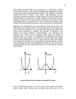 35
Para explicar la gran masa de los bosones W y Z, Weinberg y Salam
tuvieron que recurrir a una vieja idea de Peter W. Higgs para producir
la masa de las partículas elementales. Según esta hipótesis, el espacio
estaría lleno de un campo —¡uno más!— que interactúa con las
partículas y genera sus masas. A estas alturas, el lector ya debe estar
acostumbrado a la idea de los campos cuánticos que permean todo el
espacio, al estilo del éter de los siglos anteriores, por lo que no debe
sorprenderse ante la aparición de un nuevo campo. Sin embargo, este
campo tiene una característica nueva que explicaremos a continuación.
Hagamos una analogía con el campo eléctrico. Este campo tiene una
intensidad, que se puede definir con toda precisión como la fuerza que
ejerce sobre una partícula con una carga dada. Donde hay campo hay
fuerza sobre partículas y, además, hay energía: la asociada a los
fotones del campo eléctrico. Intuitivamente, uno esperaría que
mientras más intenso fuera el campo mayor sería su energía. Y
efectivamente, así sucede; si designamos la intensidad del campo
eléctrico en un punto dado con la letra Ø, la energía del campo en ese
punto resulta proporcional a Ø². La figura 8(a) muestra una gráfica
que relaciona la energía con la intensidad del campo. Nótese el hecho
muy importante de que, si la intensidad del campo es cero, entonces la
energía también es cero. Esto parece trivial: si no hay fuerza, tampoco
hay energía.
Figura 8. Relación entre energía e intensidad de campo.
Pero la afirmación anterior no es tan trivial como parece. En efecto,
podría existir algún campo cuya energía fuera cero pero no su
 
