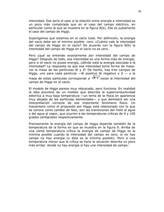 36
intensidad. Ese sería el caso si la relación entre energía e intensidad es
un poco más complicada que en el caso del campo eléctrico, en
particular como la que se muestra en la figura 8(b). Ese es justamente
el caso del campo de Higgs.
Supongamos que estamos en el vacío total. Por definición, la energía
del vacío debe ser el mínimo posible: cero. ¿Cuánto vale la intensidad
del campo de Higgs en el vacío? De acuerdo con la figura 8(b) la
intensidad del campo de Higgs en el vacío no es cero.
Pero ¿qué se entiende exactamente por intensidad del campo de
Higgs? Después de todo, esa intensidad es una forma más de energía;
pero si el vacío no posee energía, ¿dónde está la energía asociada a la
intensidad? La respuesta es que esa intensidad toma forma de masa:
¡es la masa de las partículas W y Z! De hecho, hay tres campos de
Higgs, uno para cada partícula —W positivo W negativo y Z — y la
masa de estas partículas corresponde a veces la intensidad del
campo de Higgs en el vacío.
El modelo de Higgs parece muy rebuscado, pero funciona. En realidad
la idea proviene de un modelo que describe la superconductividad
eléctrica a muy baja temperatura —un tema de la física en apariencia
muy alejado de las partículas elementales— y que demostró ser una
interpretación correcta de ese importante fenómeno físico. Un
mecanismo como el propuesto por Higgs está relacionado con lo que
se conoce como cambio de fase, son las transiciones del hielo al agua
y del agua al vapor, que ocurren a las temperaturas críticas de 0 y 100
grados centígrados respectivamente.
Precisamente la energía del campo de Higgs depende también de la
temperatura de la forma en que se muestra en la figura 9. Arriba de
una cierta temperatura crítica la energía de campo de Higgs es la
mínima posible cuando la intensidad del campo es cero; si no hay
campo no hay energía (o ésta es la mínima posible). Pero a una
temperatura menor que la crítica se tiene la situación descrita un poco
más arriba: donde no hay energía sí hay una intensidad de campo.l
 