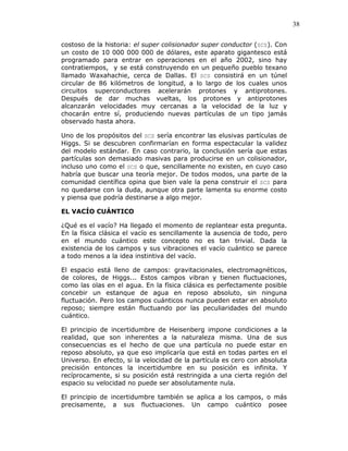 38
costoso de la historia: el super colisionador super conductor (SCS). Con
un costo de 10 000 000 000 de dólares, este aparato gigantesco está
programado para entrar en operaciones en el año 2002, sino hay
contratiempos, y se está construyendo en un pequeño pueblo texano
llamado Waxahachie, cerca de Dallas. El SCS consistirá en un túnel
circular de 86 kilómetros de longitud, a lo largo de los cuales unos
circuitos superconductores acelerarán protones y antiprotones.
Después de dar muchas vueltas, los protones y antiprotones
alcanzarán velocidades muy cercanas a la velocidad de la luz y
chocarán entre sí, produciendo nuevas partículas de un tipo jamás
observado hasta ahora.
Uno de los propósitos del SCS sería encontrar las elusivas partículas de
Higgs. Si se descubren confirmarían en forma espectacular la validez
del modelo estándar. En caso contrario, la conclusión sería que estas
partículas son demasiado masivas para producirse en un colisionador,
incluso uno como el SCS o que, sencillamente no existen, en cuyo caso
habría que buscar una teoría mejor. De todos modos, una parte de la
comunidad científica opina que bien vale la pena construir el SCS para
no quedarse con la duda, aunque otra parte lamenta su enorme costo
y piensa que podría destinarse a algo mejor.
EL VACÍO CUÁNTICO
¿Qué es el vacío? Ha llegado el momento de replantear esta pregunta.
En la física clásica el vacío es sencillamente la ausencia de todo, pero
en el mundo cuántico este concepto no es tan trivial. Dada la
existencia de los campos y sus vibraciones el vacío cuántico se parece
a todo menos a la idea instintiva del vacío.
El espacio está lleno de campos: gravitacionales, electromagnéticos,
de colores, de Higgs... Estos campos vibran y tienen fluctuaciones,
como las olas en el agua. En la física clásica es perfectamente posible
concebir un estanque de agua en reposo absoluto, sin ninguna
fluctuación. Pero los campos cuánticos nunca pueden estar en absoluto
reposo; siempre están fluctuando por las peculiaridades del mundo
cuántico.
El principio de incertidumbre de Heisenberg impone condiciones a la
realidad, que son inherentes a la naturaleza misma. Una de sus
consecuencias es el hecho de que una partícula no puede estar en
reposo absoluto, ya que eso implicaría que está en todas partes en el
Universo. En efecto, si la velocidad de la partícula es cero con absoluta
precisión entonces la incertidumbre en su posición es infinita. Y
recíprocamente, si su posición está restringida a una cierta región del
espacio su velocidad no puede ser absolutamente nula.
El principio de incertidumbre también se aplica a los campos, o más
precisamente, a sus fluctuaciones. Un campo cuántico posee
 