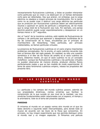 39
necesariamente fluctuaciones cuánticas, y éstas se pueden interpretar
como partículas que se crean y se destruyen en un tiempo demasiado
corto para ser detectadas. Hay que aclarar, sin embargo, que la carga
eléctrica no obedece a ningún principio de incertidumbre. Por lo tanto,
como no se puede crear o destruir una carga eléctrica las partículas
que se producen por fluctuaciones cuánticas deben ser eléctricamente
neutras o aparecer en pares de partícula y antipartícula, de tal modo
que la carga total de la fluctuación sea nula. Por ejemplo, una pareja
electrón-positrón puede surgir espontáneamente y desaparecer en un
tiempo menor a 10-22
segundos.
Así, el "vacío" de la mecánica cuántica, está repleto de fluctuaciones de
campos y de partículas que aparecen y desaparecen burlándose de la
ley de conservación de la masa, encubiertas por el principio de
incertidumbre de Heisenberg. Tales partículas, por principio
indetectables, se llaman partículas virtuales.
La presencia de fluctuaciones cuánticas en el vacío origina importantes
problemas conceptuales. Por lo pronto, el vacío cuántico recuerda más
bien al famoso éter del siglo pasado. En realidad, es sólo una cuestión
semántica si el éter de los físicos de antaño es el vacío cuántico de
ahora. Debemos insistir, en que el vacío cuántico no es un concepto
metafísico: aunque las fluctuaciones cuánticas y las partículas virtuales
no puedan observarse de manera directa, producen efectos físicos
perfectamente reales y que se han medido de modo experimental. El
tema de estos fenómenos cuánticos empero, rebasa los propósitos del
presente libro.
I V . L A S S I M E T R Í A S D E L M U N D O
C U Á N T I C O
LAS partículas y los campos del mundo cuántico poseen, además de
sus propiedades dinámicas, ciertas simetrías que facilitan la
comprensión de lo que sucede en ese nivel de la realidad. Las tres
simetrías fundamentales están relacionadas con el espacio, el tiempo y
la antimateria. Este es el tema del presente capítulo.
PARIDAD
Si miramos el mundo en un espejo vemos otro mundo en el que los
lados derecho e izquierdo están intercambiados, pero donde todo se
mueve de acuerdo con las leyes de la física que conocemos. En
principio, no hay ningún experimento que nos permita distinguir entre
el mundo real y su imagen especular. Si filmamos una película
 