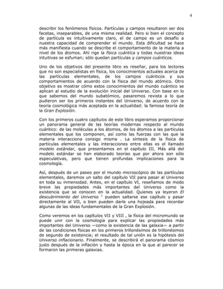 4
describir los fenómenos físicos. Partículas y campos resultaron ser dos
facetas, inseparables, de una misma realidad. Pero si bien el concepto
de partícula es intuitivamente claro, el de campo es un desafío a
nuestra capacidad de comprender el mundo. Esta dificultad se hace
más manifiesta cuando se describe el comportamiento de la materia a
nivel de los átomos. Ahí rige la física cuántica y todas nuestras ideas
intuitivas se esfuman; sólo quedan partículas y campos cuánticos.
Uno de los objetivos del presente libro es reseñar, para los lectores
que no son especialistas en física, los conocimientos actuales acerca de
las partículas elementales, de los campos cuánticos y sus
comportamientos de acuerdo con la física del mundo atómico. Otro
objetivo es mostrar cómo estos conocimientos del mundo cuántico se
aplican al estudio de la evolución inicial del Universo. Con base en lo
que sabemos del mundo subatómico, pasaremos revista a lo que
pudieron ser los primeros instantes del Universo, de acuerdo con la
teoría cosmológica más aceptada en la actualidad: la famosa teoría de
la Gran Explosión.
Con los primeros cuatro capítulos de este libro esperamos proporcionar
un panorama general de las teorías modernas respecto al mundo
cuántico: de las moléculas a los átomos, de los átomos a las partículas
elementales que los componen, así como las fuerzas con las que la
materia interacciona consigo misma . La síntesis de la física de
partículas elementales y las interacciones entre ellas es el llamado
modelo estándar, que presentamos en el capítulo III. Más allá del
modelo estándar se han elaborado teorías que por ahora son sólo
especulativas, pero que tienen profundas implicaciones para la
cosmología.
Así, después de un paseo por el mundo microscópico de las partículas
elementales, daremos un salto del capítulo VII para pasar al Universo
en toda su inmensidad. Antes, en el capítulo VI, reseñamos de modo
breve las propiedades más importantes del Universo como la
existencia que se conocen en la actualidad. Quienes ya leyeron El
descubrimiento del Universo 1
pueden saltarse ese capítulo y pasar
directamente al VII, o bien pueden darle una hojeada para recordar
algunas de las ideas fundamentales de la Gran Explosión.
Como veremos en los capítulos VII y VIII , la física del micromundo se
puede unir con la cosmología para explicar las propiedades más
importantes del Universo —como la existencia de las galaxia— a partir
de las condiciones físicas en los primeros trillonésimos de trillonésimos
de segundo de existencia; el resultado de tal unión es la hipótesis del
Universo inflacionario. Finalmente, se describirá el panorama cósmico
justo después de la inflación y hasta la época en la que al parecer se
formaron las primeras galaxias.
 