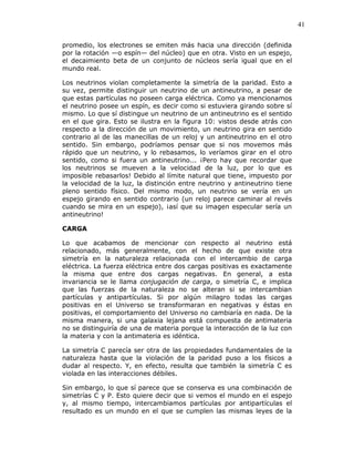 41
promedio, los electrones se emiten más hacia una dirección (definida
por la rotación —o espín— del núcleo) que en otra. Visto en un espejo,
el decaimiento beta de un conjunto de núcleos sería igual que en el
mundo real.
Los neutrinos violan completamente la simetría de la paridad. Esto a
su vez, permite distinguir un neutrino de un antineutrino, a pesar de
que estas partículas no poseen carga eléctrica. Como ya mencionamos
el neutrino posee un espín, es decir como si estuviera girando sobre sí
mismo. Lo que sí distingue un neutrino de un antineutrino es el sentido
en el que gira. Esto se ilustra en la figura 10: vistos desde atrás con
respecto a la dirección de un movimiento, un neutrino gira en sentido
contrario al de las manecillas de un reloj y un antineutrino en el otro
sentido. Sin embargo, podríamos pensar que si nos movemos más
rápido que un neutrino, y lo rebasamos, lo veríamos girar en el otro
sentido, como si fuera un antineutrino... ¡Pero hay que recordar que
los neutrinos se mueven a la velocidad de la luz, por lo que es
imposible rebasarlos! Debido al límite natural que tiene, impuesto por
la velocidad de la luz, la distinción entre neutrino y antineutrino tiene
pleno sentido físico. Del mismo modo, un neutrino se vería en un
espejo girando en sentido contrario (un reloj parece caminar al revés
cuando se mira en un espejo), ¡así que su imagen especular sería un
antineutrino!
CARGA
Lo que acabamos de mencionar con respecto al neutrino está
relacionado, más generalmente, con el hecho de que existe otra
simetría en la naturaleza relacionada con el intercambio de carga
eléctrica. La fuerza eléctrica entre dos cargas positivas es exactamente
la misma que entre dos cargas negativas. En general, a esta
invariancia se le llama conjugación de carga, o simetría C, e implica
que las fuerzas de la naturaleza no se alteran si se intercambian
partículas y antipartículas. Si por algún milagro todas las cargas
positivas en el Universo se transformaran en negativas y éstas en
positivas, el comportamiento del Universo no cambiaría en nada. De la
misma manera, si una galaxia lejana está compuesta de antimateria
no se distinguiría de una de materia porque la interacción de la luz con
la materia y con la antimateria es idéntica.
La simetría C parecía ser otra de las propiedades fundamentales de la
naturaleza hasta que la violación de la paridad puso a los físicos a
dudar al respecto. Y, en efecto, resulta que también la simetría C es
violada en las interacciones débiles.
Sin embargo, lo que sí parece que se conserva es una combinación de
simetrías C y P. Esto quiere decir que si vemos el mundo en el espejo
y, al mismo tiempo, intercambiamos partículas por antipartículas el
resultado es un mundo en el que se cumplen las mismas leyes de la
 