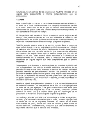 42
naturaleza. En el ejemplo de los neutrinos un neutrino reflejado en un
espejo tiene exactamente el mismo comportamiento que un
antineutrino.
TIEMPO
Otra simetría que ocurre en la naturaleza tiene que ver con el tiempo.
La leyes de la física son las mismas si el tiempo transcurre del pasado
o al revés. ¡Pero esto no es lo que se observa comúnmente! Para
comprender de qué se trata esta simetría temporal veamos primero en
qué consiste la dirección del tiempo.
El tiempo fluye del pasado al futuro y nosotros somos viajeros en el
tiempo. Pero nuestro viaje es en una sola dirección. A diferencia del
espacio común, en el que podemos movernos en cualquier sentido, es
imposible remontar la corriente del tiempo y regresar al pasado.
Todo lo anterior parece obvio y de sentido común. Pero la pregunta
¿por qué el tiempo corre en una sola dirección? no resulta tan trivial si
se examina más de cerca. En efecto, las leyes de la naturaleza que los
físicos ahora (con una pequeña excepción que veremos más adelante)
no implican de ningún modo que el tiempo tenga que fluir en un
sentido o en otro. Esas mismas leyes describen a la perfección el
comportamiento de la materia, pero la dirección del tiempo está
escondida en alguna región aún mal comprendida por la ciencia
moderna.
Supongamos que filmamos el movimiento de los planetas alrededor del
Sol y proyectamos una película al revés. Veríamos una película de un
proceso físico en el que se ha invertido el sentido del tiempo. Pero este
proceso también es perfectamente posible: los planetas se verían
girando en sentido contrario sin que se viole ninguna ley conocida de
la física. Un hipotético astrónomo de otra galaxia que vea esa película
no podría determinar, por mucho que la estudie, si está proyectada en
el sentido correcto o no.
Podemos repetir el experimento filmando lo que sucede normalmente
en nuestro alrededor. En una película de la vida cotidiana proyectada
al revés se ve, por ejemplo, a la gente caminando hacia atrás pero
esto no contradice ninguna ley física. En efecto, cualquiera puede
caminar al revés, así que ¿cómo saber que los personajes de la
película no lo hicieron a propósito para engañar al público?
Sin embargo, existen procesos que no dan lugar a dudas. Por ejemplo,
un vaso que derrama su contenido por el suelo, filmado y proyectado
al revés se ve de la siguiente manera: el charco en el suelo
súbitamente se junta, forma una bola de líquido y ésta brinca al
interior del vaso. Evidentemente, cualquiera que vea tal fenómeno en
la pantalla adivinará que la película está invertida.
 