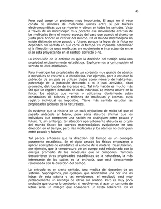 43
Pero aquí surge un problema muy importante. El agua en el vaso
consta de millones de moléculas unidas entre sí por fuerzas
electromagnéticas que se mueven y vibran en todos los sentidos. Visto
a través de un microscopio muy potente ese movimiento azaroso de
las moléculas tiene el mismo aspecto del vaso que cuando el charco se
junta para brincar al interior del mismo. En el mundo microscópico no
existe distinción entre pasado y futuro, porque la leyes de la física no
dependen del sentido en que corre el tiempo. Es imposible determinar
si la filmación de unas moléculas en movimiento e interactuando entre
sí se está proyectando en el sentido correcto o no.
La conclusión de lo anterior es que la dirección del tiempo sería una
propiedad exclusivamente estadística. Explicaremos a continuación el
sentido de esta afirmación.
Para investigar las propiedades de un conjunto muy grande de objetos
o individuos se recurre a la estadística. Por ejemplo, para a estudiar la
población de un país se utilizan datos como número de habitantes,
porcentaje de la población dedicada a tal o cual actividad, edad
promedio, distribución de ingresos etc. Tal información es mucho más
útil que un registro detallado de cada individuo. Lo mismo ocurre en la
física: los objetos que vemos y utilizamos diariamente están
constituidos de billones y trillones de moléculas y átomos, cuyo
registro individual es imposible. Tiene más sentido estudiar las
propiedades globales de la naturaleza.
Es evidente que la historia de un país evoluciona de modo tal que el
pasado antecede al futuro, pero sería absurdo afirmar que los
individuos que componen una nación no distinguen entre pasado y
futuro. Y, sin embargo, tal situación aparentemente absurda es propia
del mundo físico: los cuerpos macroscópicos evolucionan en una
dirección en el tiempo, pero ¡las moléculas y los átomos no distinguen
entre pasado y futuro!.
Tal parece entonces que la dirección del tiempo es un concepto
puramente estadístico. En el siglo pasado los físicos empezaron a
aplicar conceptos de estadística al estudio de la materia. Descubrieron,
por ejemplo, que la temperatura de un cuerpo está relacionada con la
energía promedio de las moléculas que lo componen. También
descubrieron otras propiedades estadísticas de la naturaleza, la más
interesante de las cuales es la entropía, que está directamente
relacionada con la dirección del tiempo.
La entropía es en cierto sentido, una medida del desorden de un
sistema. Supongamos, por ejemplo, que recortamos una por una las
letras de esta página y las revolvemos; el resultado será muy
probablemente un revoltijo de letras sin sentido. Pero es muy poco
probable que ocurra lo contrario: si revolvemos al azar un conjunto de
letras sería un milagro que apareciera un texto coherente. En el
 
