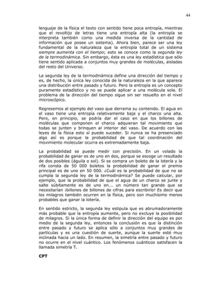 44
lenguaje de la física el texto con sentido tiene poca entropía, mientras
que el revoltijo de letras tiene una entropía alta (la entropía se
interpreta también como una medida inversa de la cantidad de
información que posee un sistema). Ahora bien, parece ser una ley
fundamental de la naturaleza que la entropía total de un sistema
siempre aumenta con el tiempo; esto se conoce como la segunda ley
de la termodinámica. Sin embargo, ésta es una ley estadística que sólo
tiene sentido aplicada a conjuntos muy grandes de moléculas, aisladas
del resto del Universo.
La segunda ley de la termodinámica define una dirección del tiempo y
es, de hecho, la única ley conocida de la naturaleza en la que aparece
una distribución entre pasado y futuro. Pero la entropía es un concepto
puramente estadístico y no se puede aplicar a una molécula sola. El
problema de la dirección del tiempo sigue sin ser resuelto en el nivel
microscópico.
Regresemos al ejemplo del vaso que derrama su contenido. El agua en
el vaso tiene una entropía relativamente baja y el charco una alta.
Pero, en principio, se podría dar el caso en que los billones de
moléculas que componen el charco adquieran tal movimiento que
todas se junten y brinquen al interior del vaso. De acuerdo con las
leyes de la física esto sí puede suceder. Si nunca se ha presenciado
algo así es porque la probabilidad de que tal coordinación del
movimiento molecular ocurra es extremadamente baja.
La probabilidad se puede medir con precisión. En un volado la
probabilidad de ganar es de uno en dos, porque se escoge un resultado
de dos posibles (águila o sol). Si se compra un boleto de la lotería y la
rifa consta de 50 000 boletos la probabilidad de ganar el premio
principal es de uno en 50 000. ¿Cuál es la probabilidad de que no se
cumpla la segunda ley de la termodinámica? Se puede calcular, por
ejemplo, que la probabilidad de que el agua de un charco se junte y
salte súbitamente es de uno en... un número tan grande que se
necesitarían ¡billones de billones de cifras para escribirlo! Es decir que
los milagros también ocurren en la física, pero son muchísimo menos
probables que ganar la lotería.
En sentido estricto, la segunda ley estipula que es abrumadoramente
más probable que la entropía aumente, pero no excluye la posibilidad
de milagros. Si la única forma de definir la dirección del equipo es por
medio de la segunda ley, entonces la conclusión es que la distinción
entre pasado y futuro se aplica sólo a conjuntos muy grandes de
partículas y es una cuestión de suerte, aunque la suerte esté muy
inclinada hacia un lado. En resumen, la simetría entre pasado y futuro
no ocurre en el nivel cuántico. Los fenómenos cuánticos satisfacen la
llamada simetría T.
CPT
 