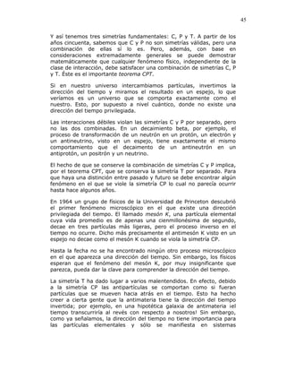 45
Y así tenemos tres simetrías fundamentales: C, P y T. A partir de los
años cincuenta, sabemos que C y P no son simetrías válidas, pero una
combinación de ellas sí lo es. Pero, además, con base en
consideraciones extremadamente generales se puede demostrar
matemáticamente que cualquier fenómeno físico, independiente de la
clase de interacción, debe satisfacer una combinación de simetrías C, P
y T. Éste es el importante teorema CPT.
Si en nuestro universo intercambiamos partículas, invertimos la
dirección del tiempo y miramos el resultado en un espejo, lo que
veríamos es un universo que se comporta exactamente como el
nuestro. Esto, por supuesto a nivel cuántico, donde no existe una
dirección del tiempo privilegiada.
Las interacciones débiles violan las simetrías C y P por separado, pero
no las dos combinadas. En un decaimiento beta, por ejemplo, el
proceso de transformación de un neutrón en un protón, un electrón y
un antineutrino, visto en un espejo, tiene exactamente el mismo
comportamiento que el decaimento de un antineutrón en un
antiprotón, un positrón y un neutrino.
El hecho de que se conserve la combinación de simetrías C y P implica,
por el teorema CPT, que se conserva la simetría T por separado. Para
que haya una distinción entre pasado y futuro se debe encontrar algún
fenómeno en el que se viole la simetría CP lo cual no parecía ocurrir
hasta hace algunos años.
En 1964 un grupo de físicos de la Universidad de Princeton descubrió
el primer fenómeno microscópico en el que existe una dirección
privilegiada del tiempo. El llamado mesón K, una partícula elemental
cuya vida promedio es de apenas una cienmillonésima de segundo,
decae en tres partículas más ligeras, pero el proceso inverso en el
tiempo no ocurre. Dicho más precisamente el antimesón K visto en un
espejo no decae como el mesón K cuando se viola la simetría CP.
Hasta la fecha no se ha encontrado ningún otro proceso microscópico
en el que aparezca una dirección del tiempo. Sin embargo, los físicos
esperan que el fenómeno del mesón K, por muy insignificante que
parezca, pueda dar la clave para comprender la dirección del tiempo.
La simetría T ha dado lugar a varios malentendidos. En efecto, debido
a la simetría CP las antipartículas se comportan como si fueran
partículas que se mueven hacia atrás en el tiempo. Esto ha hecho
creer a cierta gente que la antimateria tiene la dirección del tiempo
invertida; por ejemplo, en una hipotética galaxia de antimateria ¡el
tiempo transcurriría al revés con respecto a nosotros! Sin embargo,
como ya señalamos, la dirección del tiempo no tiene importancia para
las partículas elementales y sólo se manifiesta en sistemas
 