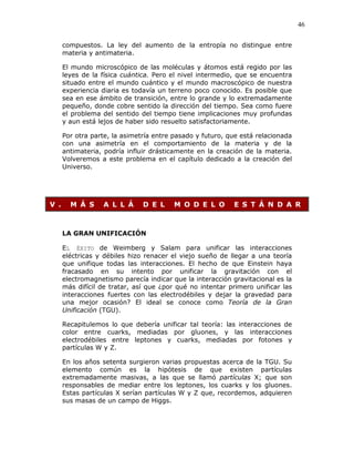 46
compuestos. La ley del aumento de la entropía no distingue entre
materia y antimateria.
El mundo microscópico de las moléculas y átomos está regido por las
leyes de la física cuántica. Pero el nivel intermedio, que se encuentra
situado entre el mundo cuántico y el mundo macroscópico de nuestra
experiencia diaria es todavía un terreno poco conocido. Es posible que
sea en ese ámbito de transición, entre lo grande y lo extremadamente
pequeño, donde cobre sentido la dirección del tiempo. Sea como fuere
el problema del sentido del tiempo tiene implicaciones muy profundas
y aun está lejos de haber sido resuelto satisfactoriamente.
Por otra parte, la asimetría entre pasado y futuro, que está relacionada
con una asimetría en el comportamiento de la materia y de la
antimateria, podría influir drásticamente en la creación de la materia.
Volveremos a este problema en el capítulo dedicado a la creación del
Universo.
V . M Á S A L L Á D E L M O D E L O E S T Á N D A R
LA GRAN UNIFICACIÓN
EL ÉXITO de Weimberg y Salam para unificar las interacciones
eléctricas y débiles hizo renacer el viejo sueño de llegar a una teoría
que unifique todas las interacciones. El hecho de que Einstein haya
fracasado en su intento por unificar la gravitación con el
electromagnetismo parecía indicar que la interacción gravitacional es la
más difícil de tratar, así que ¿por qué no intentar primero unificar las
interacciones fuertes con las electrodébiles y dejar la gravedad para
una mejor ocasión? El ideal se conoce como Teoría de la Gran
Unificación (TGU).
Recapitulemos lo que debería unificar tal teoría: las interacciones de
color entre cuarks, mediadas por gluones, y las interacciones
electrodébiles entre leptones y cuarks, mediadas por fotones y
partículas W y Z.
En los años setenta surgieron varias propuestas acerca de la TGU. Su
elemento común es la hipótesis de que existen partículas
extremadamente masivas, a las que se llamó partículas X; que son
responsables de mediar entre los leptones, los cuarks y los gluones.
Estas partículas X serían partículas W y Z que, recordemos, adquieren
sus masas de un campo de Higgs.
 
