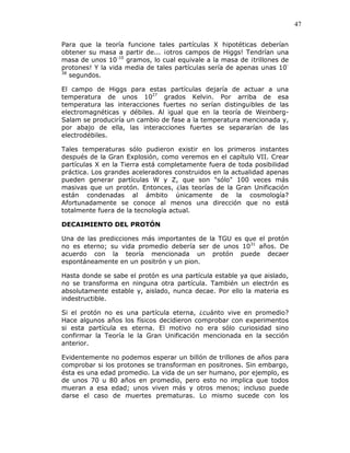 47
Para que la teoría funcione tales partículas X hipotéticas deberían
obtener su masa a partir de... ¡otros campos de Higgs! Tendrían una
masa de unos 10-10
gramos, lo cual equivale a la masa de ¡trillones de
protones! Y la vida media de tales partículas sería de apenas unas 10-
38
segundos.
El campo de Higgs para estas partículas dejaría de actuar a una
temperatura de unos 1027
grados Kelvin. Por arriba de esa
temperatura las interacciones fuertes no serían distinguibles de las
electromagnéticas y débiles. Al igual que en la teoría de Weinberg-
Salam se produciría un cambio de fase a la temperatura mencionada y,
por abajo de ella, las interacciones fuertes se separarían de las
electrodébiles.
Tales temperaturas sólo pudieron existir en los primeros instantes
después de la Gran Explosión, como veremos en el capítulo VII. Crear
partículas X en la Tierra está completamente fuera de toda posibilidad
práctica. Los grandes aceleradores construidos en la actualidad apenas
pueden generar partículas W y Z, que son "sólo" 100 veces más
masivas que un protón. Entonces, ¿las teorías de la Gran Unificación
están condenadas al ámbito únicamente de la cosmología?
Afortunadamente se conoce al menos una dirección que no está
totalmente fuera de la tecnología actual.
DECAIMIENTO DEL PROTÓN
Una de las predicciones más importantes de la TGU es que el protón
no es eterno; su vida promedio debería ser de unos 1031
años. De
acuerdo con la teoría mencionada un protón puede decaer
espontáneamente en un positrón y un pion.
Hasta donde se sabe el protón es una partícula estable ya que aislado,
no se transforma en ninguna otra partícula. También un electrón es
absolutamente estable y, aislado, nunca decae. Por ello la materia es
indestructible.
Si el protón no es una partícula eterna, ¿cuánto vive en promedio?
Hace algunos años los físicos decidieron comprobar con experimentos
si esta partícula es eterna. El motivo no era sólo curiosidad sino
confirmar la Teoría le la Gran Unificación mencionada en la sección
anterior.
Evidentemente no podemos esperar un billón de trillones de años para
comprobar si los protones se transforman en positrones. Sin embargo,
ésta es una edad promedio. La vida de un ser humano, por ejemplo, es
de unos 70 u 80 años en promedio, pero esto no implica que todos
mueran a esa edad; unos viven más y otros menos; incluso puede
darse el caso de muertes prematuras. Lo mismo sucede con los
 
