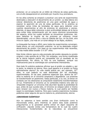 48
protones: en un conjunto de un billón de trillones de estas partículas,
uno al año desaparecerá en promedio por muerte muy prematura.
En los años ochenta se empezó a practicar una serie de experimentos
destinados a descubrir el decaimiento de un protón. La idea básica era
colocar detectores de positrones en una gran cantidad de agua y
esperar la aparición de una de estas partículas. En la práctica se
necesitan varios miles de toneladas de agua para detectar unos
cuantos decaimientos al año de protones en positrones y piones.
Además, el agua debe colocarse a gran profundidad debajo de la tierra
para evitar toda contaminación por los rayos cósmicos provenientes
del espacio, entre los cuales también se encuentran positrones. Así,
para detectar la muerte de los protones se utilizaron minas
abandonadas: una en Ohio y otra en Dakota del Sur, en los EUA, otra
mina en Japón, una más en un túnel debajo le los Alpes, etcétera.
La búsqueda fue larga y difícil, pero todos los experimentos convergen,
hasta ahora, en una conclusión unánime: no se ha detectado ningún
decaimiento de protón. Con base en los experimentos más recientes,
su vida media debe exceder 3 X 1032
años.
Este límite inferior para la vida promedio del protón descarta la versión
original y más sencilla de la TGU. Sin embargo, una forma modificada
de la teoría todavía podría ser compatible con el resultado de los
experimentos. Por ahora, la TGU es una hipótesis, aunque sus
implicaciones para la cosmología son sumamente interesantes.
Para todo fin práctico podemos afirmar que el protón es estable y, por
lo tanto, la materia es eterna. Pero ¿qué pasaría si el protón no fuera
estrictamente eterno? Su vida media podría ser, por ejemplo, 1034
años, lo cual todavía no está descartado por los resultados
experimentales. En tal caso, podemos especular que, dentro de 1034
años la materia en el Universo empezará a degradarse. Los protones
se transformarán en positrones. Estas partículas, a su vez, al entrar en
contacto con los electrones se aniquilarán totalmente transformándose
en luz. Finalmente el Universo ya no contendrá materia sino sólo luz
¡Imposible imaginar un Universo más aburrido! Queda la posibilidad de
que, antes de que suceda esto, el Universo se colapse sobre sí mismo
para renacer con nueva y fresca materia, lo cual podría ser factible
según la cosmología moderna. Pero para nuestra experiencia mundana
podemos estar seguros de que la materia es, prácticamente, eterna.
¿GRAVEDAD CUÁNTICA?
Aún no sabemos si tiene sentido una Gran Unificación como la
mencionada antes, pero mientras se aclara esta duda podemos
preguntarnos si la gravedad podría entrar en algún esquema de
unificación. ¿Quizás exista una temperatura de la cual las cuatro
interacciones fundamentales de la naturaleza se encuentran
 