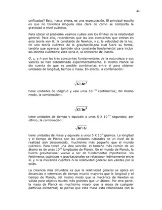 49
unificadas? Esto, hasta ahora, es una especulación. El principal escollo
es que no tenemos ninguna idea clara de cómo se comporta la
gravedad a nivel cuántico.
Para ubicar el problema veamos cuáles son los límites de la relatividad
general. Para ello, recordemos que las dos constantes que entran en
esta teoría son G; la constante de Newton, y c, la velocidad de la luz.
En una teoría cuántica de la gravitación,sea cual fuere su forma,
tendría que aparecer también otra constante fundamental para incluir
los efectos cuánticos: ésta sería h, la constante de Planck.
G, c, y h son las tres constantes fundamentales de la naturaleza y sus
valores se han determinado experimentalmente. El mismo Planck se
dio cuenta de que es posible combinarlas entre sí para obtener
unidades de longitud, tiempo y masa. En efecto, la combinación:
tiene unidades de longitud y vale unos 10- 33
centímetros; del mismo
modo, la combinación:
tiene unidades de tiempo y equivale a unos 5 X 10-44
segundos; por
último, la combinación:
tiene unidades de masa y equivale a unos 5 X 10-5
gramos. La longitud
y el tiempo de Planck son las unidades naturales de un nivel de la
realidad aún desconocido, muchísimo más pequeño que el mundo
cuántico. Para tener una idea sencilla: el tamaño más común de un
átomo es de unas 1025
longitudes de Planck. En el mundo de Planck, la
fuerza gravitacional vuelve a ser de fundamental importancia: los
fenómenos cuánticos y gravitacionales se relacionan íntimamente entre
sí, y ni la mecánica cuántica ni la relatividad general son válidas por sí
solas.
La creencia más difundida es que la relatividad general se aplica en
distancias e intervalos de tiempo mucho mayores que la longitud y el
tiempo de Planck, del mismo modo que la mecánica de Newton es
válida para objetos mucho más grandes que un átomo. Por otra parte,
la masa de Planck es muchísimo mayor que la masa de cualquier
partícula elemental; se piensa que esta masa esta relacionada con la
 