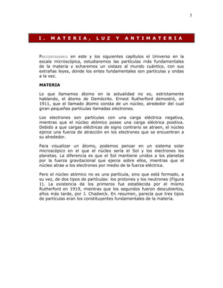 5
I . M A T E R I A , L U Z Y A N T I M A T E R I A
PRESENTAREMOS en este y los siguientes capítulos el Universo en la
escala microscópica, estudiaremos las partículas más fundamentales
de la materia y echaremos un vistazo al mundo cuántico, con sus
extrañas leyes, donde los entes fundamentales son partículas y ondas
a la vez.
MATERIA
Lo que llamamos átomo en la actualidad no es, estrictamente
hablando, el átomo de Demócrito. Ernest Rutherford demostró, en
1911, que el llamado átomo consta de un núcleo, alrededor del cual
giran pequeñas partículas llamadas electrones.
Los electrones son partículas con una carga eléctrica negativa,
mientras que el núcleo atómico posee una carga eléctrica positiva.
Debido a que cargas eléctricas de signo contrario se atraen, el núcleo
ejerce una fuerza de atracción en los electrones que se encuentran a
su alrededor.
Para visualizar un átomo, podemos pensar en un sistema solar
microscópico en el que el núcleo sería el Sol y los electrones los
planetas. La diferencia es que el Sol mantiene unidos a los planetas
por la fuerza gravitacional que ejerce sobre ellos, mientras que el
núcleo atrae a los electrones por medio de la fuerza eléctrica.
Pero el núcleo atómico no es una partícula, sino que está formado, a
su vez, de dos tipos de partículas: los protones y los neutrones (Figura
1). La existencia de los primeros fue establecida por el mismo
Rutherford en 1919, mientras que los segundos fueron descubiertos,
años más tarde, por J. Chadwick. En resumen, parecía que tres tipos
de partículas eran los constituyentes fundamentales de la materia.
 