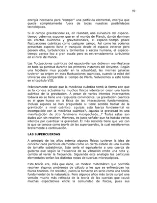 50
energía necesaria para "romper" una partícula elemental, energía que
queda completamente fuera de todas nuestras posibilidades
tecnológicas.
Si el campo gravitacional es, en realidad, una curvatura del espacio-
tiempo debemos suponer que en el mundo de Planck, donde dominan
los efectos cuánticos y gravitacionales, el espacio-tiempo posee
fluctuaciones cuánticas como cualquier campo. Así como los océanos
presentan aspecto llano y tranquilo desde el espacio exterior pero
poseen olas, turbulencias y tormentas a escala humana, el espacio-
tiempo parece liso a gran escala pero es extremadamente turbulento
en el nivel de Planck.
Las fluctuaciones cuánticas del espacio-tiempo debieron manifestarse
en toda su plenitud durante los primeros instantes del Universo. Según
una hipótesis muy popular en la actualidad, las mismas galaxias
tuvieron su origen en esas fluctuaciones cuánticas, cuando la edad del
Universo era comparable al tiempo de Plank. Volveremos a este tema
en el capítulo VIII.
Prácticamente desde que la mecánica cuántica tomó la forma con que
se la conoce actualmente muchos físicos intentaron crear una teoría
cuántica de la gravitación. A pesar de varios intentos interesantes
todavía no se tiene una respuesta convincente. La gravitación cuántica
es el gran hueco en la física de las interacciones fundamentales.
Incluso algunos se han preguntado si tiene sentido hablar de la
gravitación a nivel cuántico: ¿quizás esta fuerza fundamental es
incompatible con la mecánica cuántica?, ¿quizás la gravedad es una
manifestación de otro fenómeno insospechado...? Todas éstas son
dudas aún sin resolver. Mientras, es justo señalar que ha habido varios
intentos por cuantizar la gravedad. El más reciente tiene que ver con
lo que se conoce como teoría de las supercuerdas, la cual reseñaremos
brevemente a continuación.
LAS SUPERCUERDAS
A principio de los años setenta algunos físicos tuvieron la idea de
concebir cada partícula elemental como un cierto estado de una cuerda
de tamaño subatómico. Esto sería el equivalente a una cuerda de
guitarra que según la frecuencia de su vibración emite una nota y,
cambia al variar la frecuencia. Siguiendo esta analogía las partículas
elementales serían las distintas notas de cuerdas microscópicas.
Esta teoría era, más que nada, un modelo matemático que permitía
resolver algunos problemas de cálculo a los que se enfrentaban los
físicos teóricos. En realidad, pocos la tomaron en serio como una teoría
fundamental de la naturaleza. Pero algunos años más tarde surgió una
versión mucho más refinada de la teoría de las cuerdas que causó
muchas expectativas entre la comunidad de físicos, pues sus
 