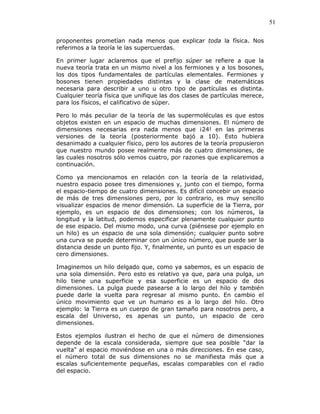 51
proponentes prometían nada menos que explicar toda la física. Nos
referimos a la teoría le las supercuerdas.
En primer lugar aclaremos que el prefijo súper se refiere a que la
nueva teoría trata en un mismo nivel a los fermiones y a los bosones,
los dos tipos fundamentales de partículas elementales. Fermiones y
bosones tienen propiedades distintas y la clase de matemáticas
necesaria para describir a uno u otro tipo de partículas es distinta.
Cualquier teoría física que unifique las dos clases de partículas merece,
para los físicos, el calificativo de súper.
Pero lo más peculiar de la teoría de las supermoléculas es que estos
objetos existen en un espacio de muchas dimensiones. El número de
dimensiones necesarias era nada menos que ¡24! en las primeras
versiones de la teoría (posteriormente bajó a 10). Esto hubiera
desanimado a cualquier físico, pero los autores de la teoría propusieron
que nuestro mundo posee realmente más de cuatro dimensiones, de
las cuales nosotros sólo vemos cuatro, por razones que explicaremos a
continuación.
Como ya mencionamos en relación con la teoría de la relatividad,
nuestro espacio posee tres dimensiones y, junto con el tiempo, forma
el espacio-tiempo de cuatro dimensiones. Es difícil concebir un espacio
de más de tres dimensiones pero, por lo contrario, es muy sencillo
visualizar espacios de menor dimensión. La superficie de la Tierra, por
ejemplo, es un espacio de dos dimensiones; con los números, la
longitud y la latitud, podemos especificar plenamente cualquier punto
de ese espacio. Del mismo modo, una curva (piénsese por ejemplo en
un hilo) es un espacio de una sola dimensión; cualquier punto sobre
una curva se puede determinar con un único número, que puede ser la
distancia desde un punto fijo. Y, finalmente, un punto es un espacio de
cero dimensiones.
Imaginemos un hilo delgado que, como ya sabemos, es un espacio de
una sola dimensión. Pero esto es relativo ya que, para una pulga, un
hilo tiene una superficie y esa superficie es un espacio de dos
dimensiones. La pulga puede pasearse a lo largo del hilo y también
puede darle la vuelta para regresar al mismo punto. En cambio el
único movimiento que ve un humano es a lo largo del hilo. Otro
ejemplo: la Tierra es un cuerpo de gran tamaño para nosotros pero, a
escala del Universo, es apenas un punto, un espacio de cero
dimensiones.
Estos ejemplos ilustran el hecho de que el número de dimensiones
depende de la escala considerada, siempre que sea posible "dar la
vuelta" al espacio moviéndose en una o más direcciones. En ese caso,
el número total de sus dimensiones no se manifiesta más que a
escalas suficientemente pequeñas, escalas comparables con el radio
del espacio.
 