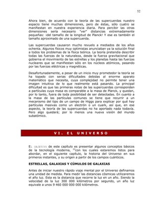52
Ahora bien, de acuerdo con la teoría de las supercuerdas nuestro
espacio tiene muchas dimensiones, pero de éstas, sólo cuatro se
manifiestan en nuestra experiencia diaria. Para percibir las otras
dimensiones sería necesario "ver" distancias extremadamente
pequeñas: ¡del tamaño de la longitud de Planck! Y ese es también el
tamaño aproximado de una supercuerda.
Las supercuerdas causaron mucho revuelo a mediados de los años
ochenta. Algunos físicos muy optimistas anunciaban ya la solución final
a todos los problemas de la física teórica. La teoría pretendía describir
todas las fuerzas de la naturaleza, desde la fuerza gravitacional que
gobierna el movimiento de las estrellas y los planetas hasta las fuerzas
nucleares que se manifiestan sólo en los núcleos atómicos, pasando
por las fuerzas eléctricas y magnéticas.
Desafortunadamente, a pesar de un inicio muy prometedor la teoría se
ha topado con serias dificultades debidas al enorme aparato
matemático que necesita, cuya complejidad no permite tener una
imagen intuitiva de lo que realmente está pasando. La principal
dificultad es que las primeras notas de las supercuerdas corresponden
a partículas cuya masa es comparable a la masa de Planck, y quedan,
por lo tanto, fuera de toda posibilidad de ser detectadas. En cuanto a
la masa de las partículas comunes se tiene que recurrir a un
mecanismo del tipo de un campo de Higgs para explicar por qué hay
partículas masivas como un electrón o un cuark, así que, en ese
aspecto, la teoría de las supercuerdas no ha aportado nada todavía.
Pero algo quedará; por lo menos una nueva visión del mundo
subatómico.
V I . E L U N I V E R S O
EL OBJETIVO de este capítulo es presentar algunos conceptos básicos
de la tecnología moderna, 22
con los cuales estaremos listos para
abordar, en el siguiente capítulo, la historia del Universo en sus
primeros instantes, y su origen a partir de los campos cuánticos.
ESTRELLAS, GALAXIAS Y CÚMULOS DE GALAXIAS
Antes de iniciar nuestro rápido viaje mental por el Universo definamos
una unidad de medida. Para medir las distancias cósmicas utilizaremos
el año luz. Esta es la distancia que recorre la luz en un año. Siendo la
velocidad de la luz 300 000 kilómetros por segundo, un año luz
equivale a unos 9 460 000 000 000 kilómetros.
 