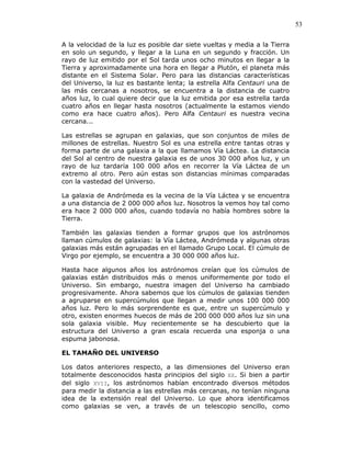 53
A la velocidad de la luz es posible dar siete vueltas y media a la Tierra
en solo un segundo, y llegar a la Luna en un segundo y fracción. Un
rayo de luz emitido por el Sol tarda unos ocho minutos en llegar a la
Tierra y aproximadamente una hora en llegar a Plutón, el planeta más
distante en el Sistema Solar. Pero para las distancias características
del Universo, la luz es bastante lenta; la estrella Alfa Centauri una de
las más cercanas a nosotros, se encuentra a la distancia de cuatro
años luz, lo cual quiere decir que la luz emitida por esa estrella tarda
cuatro años en llegar hasta nosotros (actualmente la estamos viendo
como era hace cuatro años). Pero Alfa Centauri es nuestra vecina
cercana...
Las estrellas se agrupan en galaxias, que son conjuntos de miles de
millones de estrellas. Nuestro Sol es una estrella entre tantas otras y
forma parte de una galaxia a la que llamamos Vía Láctea. La distancia
del Sol al centro de nuestra galaxia es de unos 30 000 años luz, y un
rayo de luz tardaría 100 000 años en recorrer la Vía Láctea de un
extremo al otro. Pero aún estas son distancias mínimas comparadas
con la vastedad del Universo.
La galaxia de Andrómeda es la vecina de la Vía Láctea y se encuentra
a una distancia de 2 000 000 años luz. Nosotros la vemos hoy tal como
era hace 2 000 000 años, cuando todavía no había hombres sobre la
Tierra.
También las galaxias tienden a formar grupos que los astrónomos
llaman cúmulos de galaxias: la Vía Láctea, Andrómeda y algunas otras
galaxias más están agrupadas en el llamado Grupo Local. El cúmulo de
Virgo por ejemplo, se encuentra a 30 000 000 años luz.
Hasta hace algunos años los astrónomos creían que los cúmulos de
galaxias están distribuidos más o menos uniformemente por todo el
Universo. Sin embargo, nuestra imagen del Universo ha cambiado
progresivamente. Ahora sabemos que los cúmulos de galaxias tienden
a agruparse en supercúmulos que llegan a medir unos 100 000 000
años luz. Pero lo más sorprendente es que, entre un supercúmulo y
otro, existen enormes huecos de más de 200 000 000 años luz sin una
sola galaxia visible. Muy recientemente se ha descubierto que la
estructura del Universo a gran escala recuerda una esponja o una
espuma jabonosa.
EL TAMAÑO DEL UNIVERSO
Los datos anteriores respecto, a las dimensiones del Universo eran
totalmente desconocidos hasta principios del siglo XX. Si bien a partir
del siglo XVII, los astrónomos habían encontrado diversos métodos
para medir la distancia a las estrellas más cercanas, no tenían ninguna
idea de la extensión real del Universo. Lo que ahora identificamos
como galaxias se ven, a través de un telescopio sencillo, como
 