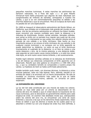 54
pequeñas manchas luminosas. A estas manchas los astrónomos las
llamaron nebulosas. Ya a fines del siglo XVIII el gran filósofo
Immanuel Kant había propuesto que algunas de esas nebulosas son
conglomerados de millones de estrellas, semejantes a nuestra Vía
Láctea, y que si se ven extremadamente pequeñas es debido a las
enormes distancias a que se encuentran. Pero en la época de Kant esto
no pasaba de ser una especulación.
En 1908 se inauguró el observatorio astronómico del Monte Wilson, en
California, que contaba con el telescopio más grande del mundo en esa
época. Uno de los primeros astrónomos en utilizarlo fue Edwin Hubble,
quien encontró una manera confiable para medir la distancia a la
nebulosa de Andrómeda. Existen ciertas estrellas, llamadas cefeidas,
que varían su brillo con un periodo muy regular que suele ser de unos
cuantos días. Lo interesante es que existe una relación directa entre el
periodo de una cefeida y su brillo intrínseco. Este hecho es muy
importante porque si se conoce el brillo intrínseco de una estrella (o de
cualquier cuerpo luminoso) y se compara con su brillo aparente se
puede determinar su distancia. La razón es que el brillo disminuye
inversamente al cuadrado de la distancia: si un foco se coloca a una
cierta distancia y otro, de la misma potencia, a una distancia doble,
este segundo se verá cuatro veces menos brillante; y si está tres veces
más lejos, se verá nueve veces menos brillante, y así sucesivamente.
Hubble logró detectar estrellas cefeidas en la nebulosa de Andrómeda
y de ahí dedujo sus distancias comparando el brillo aparente con el
observado. Resultó que esta galaxia se encuentra a 2 000 000 años
luz, y que su verdadero tamaño es comparable a nuestra propia Vía
Láctea. La hipótesis de Kant se había confirmado plenamente.
Hubble también pudo medir, con diversas técnicas, la distancia a otras
muchas galaxias, cada vez más lejanas. Pero, además, estudió la luz
emitida por éstas y se encontró con un hecho sorprendente. No sólo se
revelaba un Universo muchísimo más vasto de lo que se había
sospechado hasta ahora mismo, además, un Universo en plena
expansión.
LA EXPANSIÓN DEL UNIVERSO
La luz del Sol está constituida por una mezcla de todos los colores.
Cuando un rayo solar pasa por un prisma se descompone en los
colores del arco iris debido a que el cristal desvía la trayectoria de los
rayos luminosos, pero la desviación es generalmente distinta para cada
longitud de onda. Un examen más detallado revela que, sobrepuestas
sobre los colores del arco iris, se encuentran una serie de rayas
brillantes u oscuras a las que se les denomina líneas espectrales. Estas
líneas se deben a que los átomos a través de los cuales pasó la luz
absorben o emiten luz con una longitud de onda muy bien definida; a
 