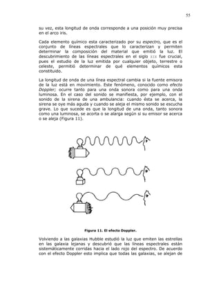 55
su vez, esta longitud de onda corresponde a una posición muy precisa
en el arco iris.
Cada elemento químico esta caracterizado por su espectro, que es el
conjunto de líneas espectrales que lo caracterizan y permiten
determinar la composición del material que emitió la luz. El
descubrimiento de las líneas espectrales en el siglo XIX fue crucial,
pues el estudio de la luz emitida por cualquier objeto, terrestre o
celeste, permitió determinar de qué elementos químicos esta
constituido.
La longitud de onda de una línea espectral cambia si la fuente emisora
de la luz está en movimiento. Este fenómeno, conocido como efecto
Doppler; ocurre tanto para una onda sonora como para una onda
luminosa. En el caso del sonido se manifiesta, por ejemplo, con el
sonido de la sirena de una ambulancia: cuando ésta se acerca, la
sirena se oye más aguda y cuando se aleja el mismo sonido se escucha
grave. Lo que sucede es que la longitud de una onda, tanto sonora
como una luminosa, se acorta o se alarga según si su emisor se acerca
o se aleja (Figura 11).
Figura 11. El efecto Doppler.
Volviendo a las galaxias Hubble estudió la luz que emiten las estrellas
en las galaxia lejanas y descubrió que las líneas espectrales están
sistemáticamente corridas hacia el lado rojo del espectro. De acuerdo
con el efecto Doppler esto implica que todas las galaxias, se alejan de
 