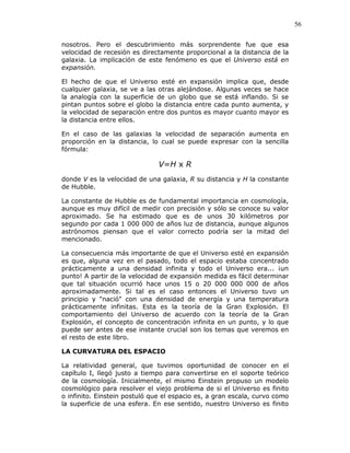 56
nosotros. Pero el descubrimiento más sorprendente fue que esa
velocidad de recesión es directamente proporcional a la distancia de la
galaxia. La implicación de este fenómeno es que el Universo está en
expansión.
El hecho de que el Universo esté en expansión implica que, desde
cualquier galaxia, se ve a las otras alejándose. Algunas veces se hace
la analogía con la superficie de un globo que se está inflando. Si se
pintan puntos sobre el globo la distancia entre cada punto aumenta, y
la velocidad de separación entre dos puntos es mayor cuanto mayor es
la distancia entre ellos.
En el caso de las galaxias la velocidad de separación aumenta en
proporción en la distancia, lo cual se puede expresar con la sencilla
fórmula:
V=H x R
donde V es la velocidad de una galaxia, R su distancia y H la constante
de Hubble.
La constante de Hubble es de fundamental importancia en cosmología,
aunque es muy difícil de medir con precisión y sólo se conoce su valor
aproximado. Se ha estimado que es de unos 30 kilómetros por
segundo por cada 1 000 000 de años luz de distancia, aunque algunos
astrónomos piensan que el valor correcto podría ser la mitad del
mencionado.
La consecuencia más importante de que el Universo esté en expansión
es que, alguna vez en el pasado, todo el espacio estaba concentrado
prácticamente a una densidad infinita y todo el Universo era... ¡un
punto! A partir de la velocidad de expansión medida es fácil determinar
que tal situación ocurrió hace unos 15 o 20 000 000 000 de años
aproximadamente. Si tal es el caso entonces el Universo tuvo un
principio y "nació" con una densidad de energía y una temperatura
prácticamente infinitas. Esta es la teoría de la Gran Explosión. El
comportamiento del Universo de acuerdo con la teoría de la Gran
Explosión, el concepto de concentración infinita en un punto, y lo que
puede ser antes de ese instante crucial son los temas que veremos en
el resto de este libro.
LA CURVATURA DEL ESPACIO
La relatividad general, que tuvimos oportunidad de conocer en el
capítulo I, llegó justo a tiempo para convertirse en el soporte teórico
de la cosmología. Inicialmente, el mismo Einstein propuso un modelo
cosmológico para resolver el viejo problema de si el Universo es finito
o infinito. Einstein postuló que el espacio es, a gran escala, curvo como
la superficie de una esfera. En ese sentido, nuestro Universo es finito
 