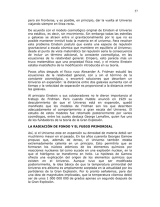 57
pero sin fronteras, y es posible, en principio, dar la vuelta al Universo
viajando siempre en línea recta.
De acuerdo con el modelo cosmológico original de Einstein el Universo
era estático, es decir, sin movimiento. Sin embargo todas las estrellas
y galaxias se atraen entre sí gravitacionalmente por lo que no es
posible mantener inmóvil toda la materia en el universo. Para resolver
este problema Einstein postuló que existe una especie de repulsión
gravitacional a escala cósmica que mantiene en equilibrio al Universo;
desde el punto de vista matemático tal repulsión sería la consecuencia
de incluir un término adicional, la constante cosmológica, en las
ecuaciones de la relatividad general. Empero, esto parecía más un
truco matemático que una propiedad física real, y el mismo Einstein
estaba insatisfecho de la modificación introducida en su teoría.
Pocos años después el físico ruso Alexander A. Fridman estudió las
ecuaciones de la relatividad general, con y sin el término de la
constante cosmológica, y encontró soluciones que describen un
Universo en expansión: la distancia entre dos galaxias aumenta con el
tiempo y la velocidad de separación es proporcional a la distancia entre
las galaxias.
Al principio Einstein y sus colaboradores no le dieron importancia al
trabajo de Fridman. Pero cuando Hubble anunció en 1929 su
descubrimiento de que el Universo está en expansión, quedó
manifiesto que los modelos de Fridman son los que describen
adecuadamente el comportamiento a gran escala del Universo. El
estudio de estos modelos fue retomado posteriormente por varios
cosmólogos, entre los cuales destaca George Lemaître, quien fue uno
de los fundadores de la teoría de la Gran Explosión.
LA RADIACIÓN DE FONDO Y EL FUEGO PRIMORDIAL
Así, si el Universo esta en expansión su densidad de materia debió ser
muchísimo mayor en el pasado. En los años cuarenta Georges Gamow
propuso que, además de denso, el Universo también estaba
extremadamente caliente en un principio. Esto permitiría que se
formaran los núcleos atómicos de los elementos químicos por
reacciones nucleares tal como sucede en una explosión nuclear, en la
que el hidrógeno se transforma en helio. La hipótesis de Gamow
ofrecía una explicación del origen de los elementos químicos que
existen en el Universo. Aunque tuvo que ser modificada
posteriormente, la idea básica de que la temperatura primordial del
Universo era altísima es ampliamente aceptada en la actualidad por los
partidarios de la Gran Explosión. Por lo pronto señalemos, para dar
una idea de magnitudes implicadas, que la temperatura cósmica debió
ser de unos 1 000 000 000 de grados apenas un segundo después de
la Gran Explosión.
 