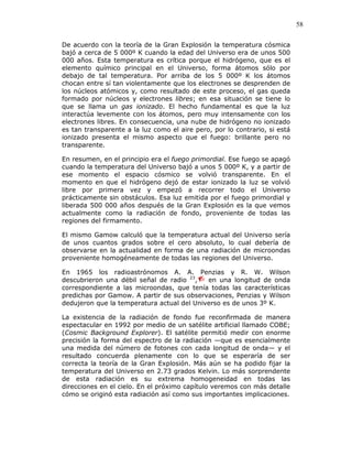 58
De acuerdo con la teoría de la Gran Explosión la temperatura cósmica
bajó a cerca de 5 000º K cuando la edad del Universo era de unos 500
000 años. Esta temperatura es crítica porque el hidrógeno, que es el
elemento químico principal en el Universo, forma átomos sólo por
debajo de tal temperatura. Por arriba de los 5 000º K los átomos
chocan entre sí tan violentamente que los electrones se desprenden de
los núcleos atómicos y, como resultado de este proceso, el gas queda
formado por núcleos y electrones libres; en esa situación se tiene lo
que se llama un gas ionizado. El hecho fundamental es que la luz
interactúa levemente con los átomos, pero muy intensamente con los
electrones libres. En consecuencia, una nube de hidrógeno no ionizado
es tan transparente a la luz como el aire pero, por lo contrario, si está
ionizado presenta el mismo aspecto que el fuego: brillante pero no
transparente.
En resumen, en el principio era el fuego primordial. Ese fuego se apagó
cuando la temperatura del Universo bajó a unos 5 000º K, y a partir de
ese momento el espacio cósmico se volvió transparente. En el
momento en que el hidrógeno dejó de estar ionizado la luz se volvió
libre por primera vez y empezó a recorrer todo el Universo
prácticamente sin obstáculos. Esa luz emitida por el fuego primordial y
liberada 500 000 años después de la Gran Explosión es la que vemos
actualmente como la radiación de fondo, proveniente de todas las
regiones del firmamento.
El mismo Gamow calculó que la temperatura actual del Universo sería
de unos cuantos grados sobre el cero absoluto, lo cual debería de
observarse en la actualidad en forma de una radiación de microondas
proveniente homogéneamente de todas las regiones del Universo.
En 1965 los radioastrónomos A. A. Penzias y R. W. Wilson
descubrieron una débil señal de radio 23
, en una longitud de onda
correspondiente a las microondas, que tenía todas las características
predichas por Gamow. A partir de sus observaciones, Penzias y Wilson
dedujeron que la temperatura actual del Universo es de unos 3º K.
La existencia de la radiación de fondo fue reconfirmada de manera
espectacular en 1992 por medio de un satélite artificial llamado COBE;
(Cosmic Background Explorer). El satélite permitió medir con enorme
precisión la forma del espectro de la radiación —que es esencialmente
una medida del número de fotones con cada longitud de onda— y el
resultado concuerda plenamente con lo que se esperaría de ser
correcta la teoría de la Gran Explosión. Más aún se ha podido fijar la
temperatura del Universo en 2.73 grados Kelvin. Lo más sorprendente
de esta radiación es su extrema homogeneidad en todas las
direcciones en el cielo. En el próximo capítulo veremos con más detalle
cómo se originó esta radiación así como sus importantes implicaciones.
 