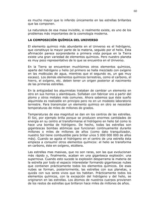 60
es mucho mayor que lo inferido únicamente en las estrellas brillantes
que las componen.
La naturaleza de esa masa invisible, si realmente existe, es uno de los
problemas más importantes de la cosmología moderna.
LA COMPOSICIÓN QUÍMICA DEL UNIVERSO
El elemento químico más abundante en el Universo es el hidrógeno,
que constituye la mayor parte de la materia, seguido por el helio. Esta
afirmación parece sorprendente a primera vista porque en la Tierra
existe una gran variedad de elementos químicos. Pero nuestro planeta
es muy poco representativo de lo que se encuentra en el Universo.
En la Tierra se encuentran muchísimos otros elementos químicos,
aparte del hidrógeno y helio (el primero se halla mezclado con oxígeno
en las moléculas de agua, mientras que el segundo es, un gas muy
escaso). Los demás elementos químicos terrestres, como el carbono, el
hierro, el oxígeno, etc. deben tener un origen posterior al nacimiento
de las primeras estrellas.
En la antigüedad los alquimistas trataban de cambiar un elemento en
otro en sus hornos y alambiques. Soñaban con fabricar oro a partir del
plomo y otros metales más comunes. Ahora sabemos que éste sueño
alquimista es realizable en principio pero no en un modesto laboratorio
terrestre. Para transmutar un elemento químico en otro se necesitan
temperaturas de miles de millones de grados.
Temperaturas de esa magnitud se dan en los centros de las estrellas.
El Sol, por ejemplo brilla porque se producen enormes cantidades de
energía en su centro al transformarse el hidrógeno en helio tal como lo
hace una bomba de hidrógeno. De hecho, todas las estrellas son
gigantescas bombas atómicas que funcionan continuamente durante
millones o miles de millones de años (como dato tranquilizador,
nuestro Sol tiene combustible para brillar unos 5 000 000 000 de años
más). Cuando se agota el hidrógeno en el centro de una estrella ésta
empieza a consumir otros elementos químicos: el helio se transforma
en carbono, éste en oxígeno, etcétera.
Las estrellas mas masivas, que no son raras, son las que evolucionan
más rápido y, finalmente, acaban en una gigantesca explosión: una
supernova. Cuando esto sucede la explosión desparrama la materia de
la estrella por todo el espacio interestelar formando gigantescas nubes
que contienen prácticamente todos los elementos químicos. De esas
nubes se forman, posteriormente, las estrellas con sus planetas, y
quizás con sus seres vivos que los habitan. Prácticamente todos los
elementos químicos, con la excepción del hidrógeno y del helio, se
originaron en las estrellas. Los átomos de nuestros cuerpos provienen
de los restos de estrellas que brillaron hace miles de millones de años.
 