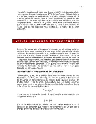 61
Los astrónomos han calculado que la composición química original del
Universo era de aproximadamente 75% de hidrógeno, 25% de helio y
apenas una traza de otros elementos químicos. Justamente la teoría de
la Gran Explosión predice que el helio primordial se formó en esa
proporción a los tres minutos de existencia del Universo —a una
temperatura de 1 000 000 de grados Kelvin. Esta predicción teórica,
que concuerda con los datos astronómicos es, junto con la radiación de
fondo, uno de los soportes más fuertes de la teoría de la Gran
Explosión.
V I I . E L U N I V E R S O I N F L A C I O N A R I O
DESPUÉS del paseo por el Universo presentado en el capítulo anterior
estamos listos para reconstruir lo que pudo haber sido el principio del
Universo. Antes de aventurarnos en teorías especulativas recordemos
que la física actual reconoce explícitamente su ignorancia cuando se
implican tiempos comparables al tiempo de Planck, que es de unos 10-
44
segundos. No podemos, por lo tanto, pretender describir el Universo
antes de ese tiempo. Sin embargo, esa limitación conceptual y teórica
es extremadamente generosa, a tal punto que muchos físicos han
resistido la tentación de construir teorías del Universo muy poco
después del tiempo de Planck.
LOS PRIMEROS 10-34
SEGUNDOS DEL UNIVERSO
Comencemos, pues, no al tiempo cero, que no tiene sentido en una
descripción cuántica, sino al tiempo de Planck, cuando la temperatura
del Universo era la temperatura de Planck. Esta equivale a unos 1032
grados Kelvin y es la única temperatura que se puede construir
combinando las tres constantes fundamentales de la naturaleza, G, c y
h. En efecto, la energía de Planck es:
E = mpc2
donde mp es la masa de Planck. A esta energía le corresponde una
temperatura dada por
T = E/k
que es la temperatura de Planck. En esa última fórmula k es la
constante de Boltzman que relaciona la temperatura de un gas con la
energía promedio de las partículas que lo constituyen.
 