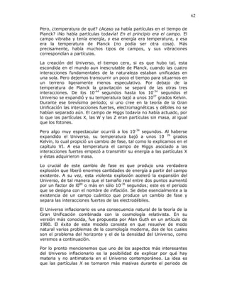 62
Pero, ¿temperatura de qué? ¿Acaso ya había partículas en el tiempo de
Planck? ¡No había partículas todavía! En el principio era el campo. El
campo vibraba y tenía energía, y esa energía era temperatura, y esa
era la temperatura de Planck (no podía ser otra cosa). Más
precisamente, había muchos tipos de campos, y sus vibraciones
correspondían a partículas.
La creación del Universo, el tiempo cero, si es que hubo tal, esta
escondida en el mundo aun inescrutable de Planck, cuando las cuatro
interacciones fundamentales de la naturaleza estaban unificadas en
una sola. Pero dejemos transcurrir un poco el tiempo para situarnos en
un terreno ligeramente menos especulativo. Por debajo de la
temperatura de Planck la gravitación se separó de las otras tres
interacciones. De los 10-44
segundos hasta los 10-34
segundos el
Universo se expandió y su temperatura bajó a unos 1027
grados Kelvin.
Durante ese brevísimo periodo; si uno cree en la teoría de la Gran
Unificación las interacciones fuertes, electromagnéticas y débiles no se
habían separado aún. El campo de Higgs todavía no había actuado, por
lo que las partículas X, las W y las Z eran partículas sin masa, al igual
que los fotones.
Pero algo muy espectacular ocurrió a los 10-34
segundos. Al haberse
expandido el Universo, su temperatura bajó a unos 10 26
grados
Kelvin, lo cual propició un cambio de fase, tal como lo explicamos en el
capítulo VI. A esa temperatura el campo de Higgs asociado a las
interacciones fuertes empezó a transmitir su energía a las partículas X
y éstas adquirieron masa.
Lo crucial de este cambio de fase es que produjo una verdadera
explosión que liberó enormes cantidades de energía a partir del campo
existente. A su vez, esta violenta explosión aceleró la expansión del
Universo, de tal manera que el tamaño real entre dos puntos aumentó
por un factor de l080
o más en sólo 10-36
segundos; este es el periodo
que se designa con el nombre de inflación. Se debe esencialmente a la
existencia de un campo cuántico que produce un cambio de fase y
separa las interacciones fuertes de las electrodébiles.
El Universo inflacionario es una consecuencia natural de la teoría de la
Gran Unificación combinada con la cosmología relativista. En su
versión más conocida, fue propuesta por Alan Guth en un artículo de
1980. El éxito de este modelo consiste en que resuelve de modo
natural varios problemas de la cosmología moderna, dos de los cuales
son el problema del horizonte y el de la densidad del Universo, como
veremos a continuación.
Por lo pronto mencionemos que uno de los aspectos más interesantes
del Universo inflacionario es la posibilidad de explicar por qué hay
materia y no antimateria en el Universo contemporáneo. La idea es
que las partículas X se tornaron más masivas durante el periodo de
 