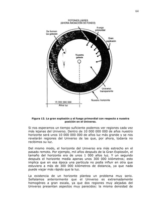64
Figura 12. La gran explosión y el fuego primordial con respecto a nuestra
posición en el Universo.
Si nos esperamos un tiempo suficiente podemos ver regiones cada vez
más lejanas del Universo. Dentro de 10 000 000 000 de años nuestro
horizonte será unos 10 000 000 000 de años luz más grande y se nos
revelarán regiones del Universo de las que, por ahora, todavía no
recibimos su luz.
Del mismo modo, el horizonte del Universo era más estrecho en el
pasado remoto. Por ejemplo, mil años después de la Gran Explosión, el
tamaño del horizonte era de unos 1 000 años luz. Y un segundo
después el horizonte medía apenas unos 300 000 kilómetros; esto
implica que en esa época una partícula no podía influir en otra que
estuviera a más de 300 000 kilómetros de distancia, ya que nada
puede viajar más rápido que la luz.
La existencia de un horizonte plantea un problema muy serio.
Señalamos anteriormente que el Universo es extremadamente
homogéneo a gran escala, ya que dos regiones muy alejadas del
Universo presentan aspectos muy parecidos: la misma densidad de
 