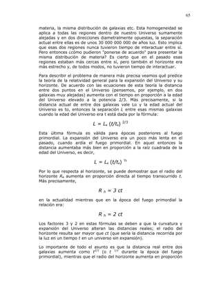 65
materia, la misma distribución de galaxias etc. Esta homogeneidad se
aplica a todas las regiones dentro de nuestro Universo sumamente
alejadas y en dos direcciones diametralmente opuestas, la separación
actual entre ellas es de unos 30 000 000 000 de años luz. Esto implica
que esas dos regiones nunca tuvieron tiempo de interactuar entre sí.
Pero entonces ¿cómo pudieron "ponerse de acuerdo" para presentar la
misma distribución de materia? Es cierto que en el pasado esas
regiones estaban más cercas entre sí, pero también el horizonte era
más estrecho y, de todos modos, no tuvieron tiempo de interactuar.
Para describir el problema de manera más precisa veamos qué predice
la teoría de la relatividad general para la expansión del Universo y su
horizonte. De acuerdo con las ecuaciones de esta teoría la distancia
entre dos puntos en el Universo (pensemos, por ejemplo, en dos
galaxias muy alejadas) aumenta con el tiempo en proporción a la edad
del Universo elevado a la potencia 2/3. Más precisamente, si la
distancia actual de entre dos galaxias vale Lo y la edad actual del
Universo es to, entonces la separación L entre esas mismas galaxias
cuando la edad del Universo era t está dada por la fórmula:
L = L0 (t/t0) 2/3
Esta última fórmula es válida para épocas posteriores al fuego
primordial. La expansión del Universo era un poco más lenta en el
pasado, cuando ardía el fuego primordial. En aquel entonces la
distancia aumentaba más bien en proporción a la raíz cuadrada de la
edad del Universo, es decir,
L = L0 (t/t0) ½
Por lo que respecta al horizonte, se puede demostrar que el radio del
horizonte RH aumenta en proporción directa al tiempo transcurrido t.
Más precisamente,
R h = 3 ct
en la actualidad mientras que en la época del fuego primordial la
relación era:
R h = 2 ct
Los factores 3 y 2 en estas fórmulas se deben a que la curvatura y
expansión del Universo alteran las distancias reales; el radio del
horizonte resulta ser mayor que ct (que sería la distancia recorrida por
la luz en un tiempo t en un universo sin expansión).
Lo importante de todo el asunto es que la distancia real entre dos
galaxias aumenta como t2/3
(o t 1/2
durante la época del fuego
primordial), mientras que el radio del horizonte aumenta en proporción
 