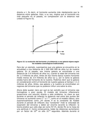 66
directa a t. Es decir, el horizonte aumenta más rápidamente que la
distancia entre galaxias. Esto, a su vez, implica que el horizonte era
más pequeño en el pasado, en comparación con la distancia real
(véase la Figura l3).
Figura 13. La evolución del horizonte y la distancia a una galaxia lejana según
los modelos cosmológicos tradicionales.
Para dar un ejemplo, supongamos que una galaxia se encuentra en la
actualidad a una distancia de 2 000 000 000 de años luz de nuestra
galaxia. En el pasado, esa misma galaxia se encontraba a una
distancia de 3.9 millones de años luz, cuando la edad del Universo era
de 1.3 millones de años. Antes de esa misma época nuestro horizonte
medía menos de 3.9 millones de años luz y, por lo tanto la galaxia
estaba fuera del horizonte de la nuestra. Podemos decir que la galaxia
en consideración entró al horizonte de nuestra galaxia al tiempo t =1.3
millones de años. Antes, esa galaxia y la nuestra se encontraban en
regiones del Universo que no pudieron influir una sobre la otra.
Ahora debe quedar claro por qué es tan extraño que el Universo sea
homogéneo a gran escala. El modelo del Universo inflacionario
proporciona una solución directa a este problema. La clave es que
durante el periodo de inflación la distancia real entre dos puntos del
Universo no aumentó como t1/2
o t 2/3
, como en el modelo clásico, sino
exponencialmente como eHT donde H es la constante de Hubble
durante el periodo de inflación. Esa "constante" mide la velocidad de
expansión del Universo y debió ser enorme durante la inflación: la
teoría predice que valía algo así como Mx
c2
/h, donde Mx es la masa de
una partícula X. Como consecuencia, todas las distancias aumentaron
por un factor de 1080
en sólo 10-36
segundos. Además durante el
 