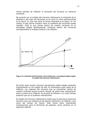 67
mismo periodo de inflación el horizonte del Universo se mantuvo
constante.
De acuerdo con el modelo del Universo inflacionario la evolución de la
distancia y del radio del horizonte no es como la vimos anteriormente
en la figura 13, sino que tiene la forma mostrada en la figura 14. Un
vistazo a esta última muestra cómo el problema del horizonte queda
resuelto. Todo lo que vemos dentro de nuestro horizonte en la
actualidad estaba perfectamente contenido dentro del horizonte
correspondiente a la época anterior a la inflación.
Figura 14. Evolución del horizonte y de la distancia a una galaxia lejana según
el modelo del Universo inflacionario.
De hecho todo nuestro Universo actualmente visible estaba contenido
originalmente en una región de sólo 10 centímetros justo antes de la
inflación. Las regiones del Universo que se encuentran dentro de
nuestro horizonte actual tuvieron tiempo de sobra para interaccionar
entre sí antes de la inflación. Es durante la inflación y un cierto tiempo
posterior que ya no pudieron interaccionar.
El modelo del Universo inflacionario implica que la estructura actual del
Universo tuvo sus orígenes en las épocas anteriores a la inflación, muy
cerca del tiempo de Planck. Este hecho tiene importantes
consecuencias para la formación de galaxias, como veremos en el
siguiente capítulo.
 